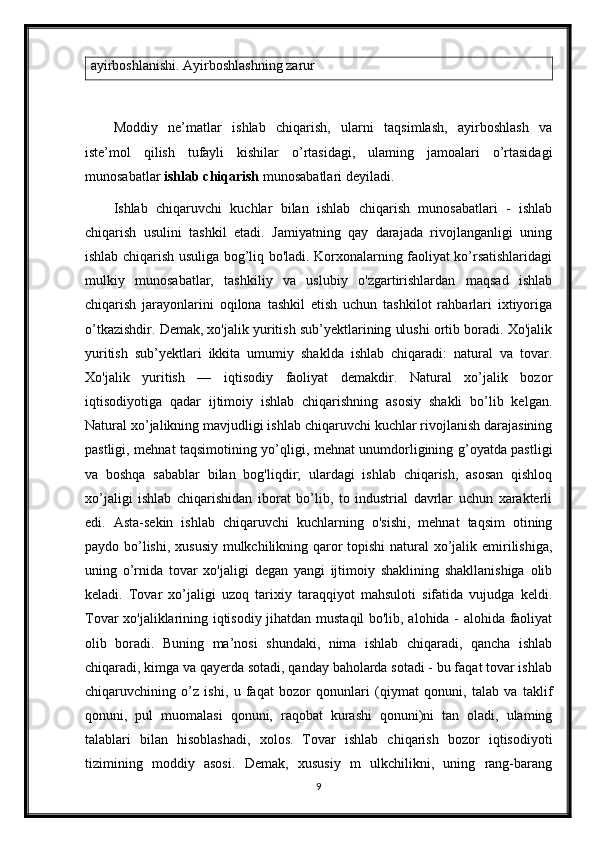 ayirboshlanishi. Ayirboshlashning zarur
Moddiy   ne’matlar   ishlab   chiqarish,   ularni   taqsimlash,   ayirboshlash   va
iste’mol   qilish   tufayli   kishilar   o’rtasidagi,   ulaming   jamoalari   o’rtasidagi
munosabatlar  ishlab chiqarish  munosabatlari deyiladi. 
Ishlab   chiqaruvchi   kuchlar   bilan   ishlab   chiqarish   munosabatlari   -   ishlab
chiqarish   usulini   tashkil   etadi.   Jamiyatning   qay   darajada   rivojlanganligi   uning
ishlab chiqarish usuliga bog’liq bo'ladi. Korxonalarning faoliyat ko’rsatishlaridagi
mulkiy   munosabatlar,   tashkiliy   va   uslubiy   o'zgartirishlardan   maqsad   ishlab
chiqarish   jarayonlarini   oqilona   tashkil   etish   uchun   tashkilot   rahbarlari   ixtiyoriga
o’tkazishdir. Demak, xo'jalik yuritish sub’yektlarining ulushi ortib boradi. Xo'jalik
yuritish   sub’yektlari   ikkita   umumiy   shaklda   ishlab   chiqaradi:   natural   va   tovar.
Xo'jalik   yuritish   —   iqtisodiy   faoliyat   demakdir.   Natural   xo’jalik   bozor
iqtisodiyotiga   qadar   ijtimoiy   ishlab   chiqarishning   asosiy   shakli   bo’lib   kelgan.
Natural xo’jalikning mavjudligi ishlab chiqaruvchi kuchlar rivojlanish darajasining
pastligi, mehnat taqsimotining yo’qligi, mehnat unumdorligining g’oyatda pastligi
va   boshqa   sabablar   bilan   bog'liqdir;   ulardagi   ishlab   chiqarish,   asosan   qishloq
xo’jaligi   ishlab   chiqarishidan   iborat   bo’lib,   to   industrial   davrlar   uchun   xarakterli
edi.   Asta-sekin   ishlab   chiqaruvchi   kuchlarning   o'sishi,   mehnat   taqsim   otining
paydo bo’lishi, xususiy mulkchilikning qaror topishi natural xo’jalik emirilishiga,
uning   o’rnida   tovar   xo'jaligi   degan   yangi   ijtimoiy   shaklining   shakllanishiga   olib
keladi.   Tovar   xo’jaligi   uzoq   tarixiy   taraqqiyot   mahsuloti   sifatida   vujudga   keldi.
Tovar xo'jaliklarining iqtisodiy jihatdan mustaqil bo'lib, alohida - alohida faoliyat
olib   boradi.   Buning   ma’nosi   shundaki,   nima   ishlab   chiqaradi,   qancha   ishlab
chiqaradi, kimga va qayerda sotadi, qanday baholarda sotadi - bu faqat tovar ishlab
chiqaruvchining   o’z   ishi,   u   faqat   bozor   qonunlari   (qiymat   qonuni,   talab   va   taklif
qonuni,   pul   muomalasi   qonuni,   raqobat   kurashi   qonuni)ni   tan   oladi,   ulaming
talablari   bilan   hisoblashadi,   xolos.   Tovar   ishlab   chiqarish   bozor   iqtisodiyoti
tizimining   moddiy   asosi.   Demak,   xususiy   m   ulkchilikni,   uning   rang-barang
9 