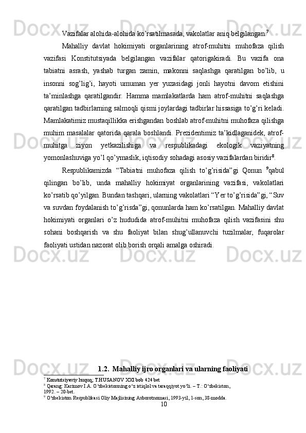 Vazifalar alohida-alohida ko’rsatilmasada, vakolatlar aniq belgilangan. 7
Mahalliy   davlat   hokimiyati   organlarining   atrof-muhitni   muhofaza   qilish
vazifasi   Konstitutsiyada   belgilangan   vazifalar   qatorigakiradi.   Bu   vazifa   ona
tabiatni   asrash,   yashab   turgan   zamin,   makonni   saqlashga   qaratilgan   bo’lib,   u
insonni   sog’lig’i,   hayoti   umuman   yer   yuzasidagi   jonli   hayotni   davom   etishini
ta’minlashga   qaratilgandir.   Hamma   mamlakatlarda   ham   atrof-muhitni   saqlashga
qaratilgan tadbirlarning salmoqli qismi joylardagi tadbirlar hissasiga to’g’ri keladi.
Mamlakatimiz mustaqillikka erishgandan boshlab atrof-muhitni muhofaza qilishga
muhim   masalalar   qatorida   qarala   boshlandi.   Prezidentimiz   ta’kidlaganidek,   atrof-
muhitga   ziyon   yetkazilishiga   va   respublikadagi   ekologik   vaziyatning
yomonlashuviga yo’l qo’ymaslik, iqtisodiy sohadagi asosiy vazifalardan biridir 8
.
Respublikamizda   “Tabiatni   muhofaza   qilish   to’g’risida”gi   Qonun   9
qabul
qilingan   bo’lib,   unda   mahalliy   hokimiyat   organlarining   vazifasi,   vakolatlari
ko’rsatib qo’yilgan. Bundan tashqari, ularning vakolatlari “Yer to’g’risida”gi, “Suv
va suvdan foydalanish to’g’risda”gi, qonunlarda ham ko’rsatilgan. Mahalliy davlat
hokimiyati   organlari   o’z   hududida   atrof-muhitni   muhofaza   qilish   vazifasini   shu
sohani   boshqarish   va   shu   faoliyat   bilan   shug’ullanuvchi   tuzilmalar,   fuqarolar
faoliyati ustidan nazorat olib borish orqali amalga oshiradi.
1.2.   Mahalliy ijro organlari va ularning faoliyati
7
 Konstutsiyaviy huquq; T.HUSANOV XXI bob 424 bet
8
  Qarang: Karimov I.A. O‘zbekistonning o‘z istiqlol va taraqqiyot yo‘li. – T.: O‘zbekiston,
1992. – 20-bet.
9
  O‘zbekiston Respublikasi Oliy Majlisining Axborotnomasi, 1993-yil, 1-son, 38-modda.
10