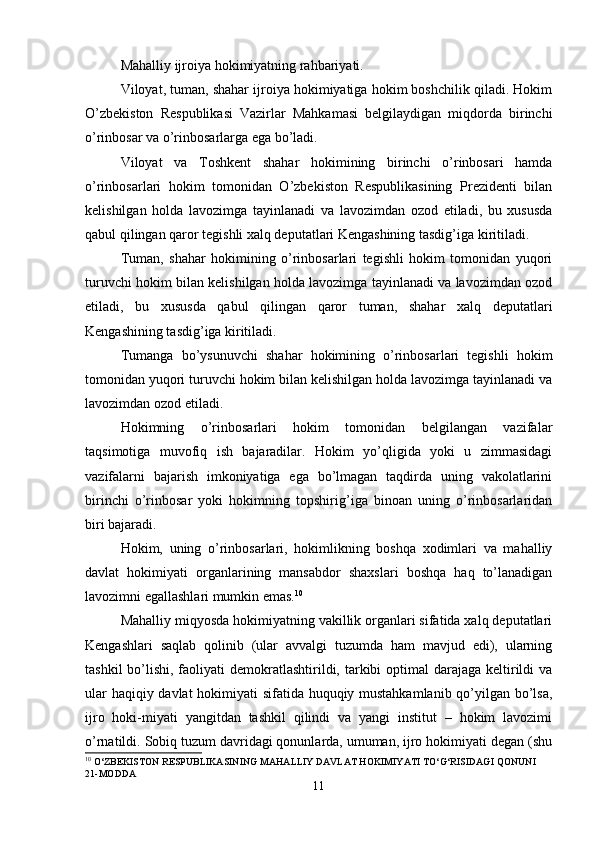 Mahalliy ijroiya hokimiyatning rahbariyati.
Viloyat, tuman, shahar ijroiya hokimiyatiga hokim boshchilik qiladi. Hokim
O’zbekiston   Respublikasi   Vazirlar   Mahkamasi   belgilaydigan   miqdorda   birinchi
o’rinbosar va o’rinbosarlarga ega bo’ladi.
Viloyat   va   Toshkent   shahar   hokimining   birinchi   o’rinbosari   hamda
o’rinbosarlari   hokim   tomonidan   O’zbekiston   Respublikasining   Prezidenti   bilan
kelishilgan   holda   lavozimga   tayinlanadi   va   lavozimdan   ozod   etiladi,   bu   xususda
qabul qilingan qaror tegishli xalq deputatlari Kengashining tasdig’iga kiritiladi.
Tuman,   shahar   hokimining   o’rinbosarlari   tegishli   hokim   tomonidan   yuqori
turuvchi hokim bilan kelishilgan holda lavozimga tayinlanadi va lavozimdan ozod
etiladi,   bu   xususda   qabul   qilingan   qaror   tuman,   shahar   xalq   deputatlari
Kengashining tasdig’iga kiritiladi.
Tumanga   bo’ysunuvchi   shahar   hokimining   o’rinbosarlari   tegishli   hokim
tomonidan yuqori turuvchi hokim bilan kelishilgan holda lavozimga tayinlanadi va
lavozimdan ozod etiladi.
Hokimning   o’rinbosarlari   hokim   tomonidan   belgilangan   vazifalar
taqsimotiga   muvofiq   ish   bajaradilar.   Hokim   yo’qligida   yoki   u   zimmasidagi
vazifalarni   bajarish   imkoniyatiga   ega   bo’lmagan   taqdirda   uning   vakolatlarini
birinchi   o’rinbosar   yoki   hokimning   topshirig’iga   binoan   uning   o’rinbosarlaridan
biri bajaradi.
Hokim,   uning   o’rinbosarlari,   hokimlikning   boshqa   xodimlari   va   mahalliy
davlat   hokimiyati   organlarining   mansabdor   shaxslari   boshqa   haq   to’lanadigan
lavozimni egallashlari mumkin emas. 10
Mahalliy miqyosda hokimiyatning vakillik organlari sifatida xalq deputatlari
Kengashlari   saqlab   qolinib   (ular   avvalgi   tuzumda   ham   mavjud   edi),   ularning
tashkil  bo’lishi, faoliyati  demokratlashtirildi, tarkibi  optimal  darajaga  keltirildi  va
ular haqiqiy davlat  hokimiyati sifatida huquqiy mustahkamlanib qo’yilgan bo’lsa,
ijro   hoki-miyati   yangitdan   tashkil   qilindi   va   yangi   institut   –   hokim   lavozimi
o’rnatildi. Sobiq tuzum davridagi qonunlarda, umuman, ijro hokimiyati degan (shu
10
 O‘ZBEKISTON RESPUBLIKASINING MAHALLIY DAVLAT HOKIMIYATI TO‘G‘RISIDAGI QONUNI  
21-MODDA
11