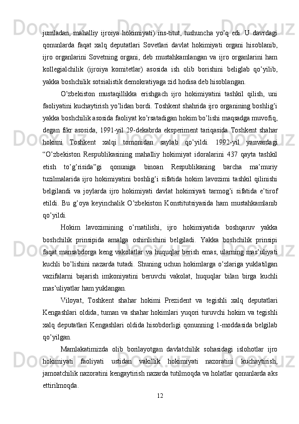 jumladan,   mahalliy   ijroiya   hokimiyati)   ins-titut,   tushuncha   yo’q   edi.   U   davrdagi
qonunlarda   faqat   xalq   deputatlari   Sovetlari   davlat   hokimiyati   organi   hisoblanib,
ijro   organlarini   Sovetning   organi,   deb   mustahkamlangan   va   ijro   organlarini   ham
kollegialchilik   (ijroiya   komitetlar)   asosida   ish   olib   borishini   beliglab   qo’yilib,
yakka boshchilik sotsialistik demokratiyaga zid hodisa deb hisoblangan.
O’zbekiston   mustaqillikka   erishgach   ijro   hokimiyatini   tashkil   qilish,   uni
faoliyatini kuchaytirish yo’lidan bordi. Toshkent shahrida ijro organining boshlig’i
yakka boshchilik asosida faoliyat ko’rsatadigan hokim bo’lishi maqsadga muvofiq,
degan   fikr   asosida,   1991-yil   29-dekabrda   eksperiment   tariqasida   Toshkent   shahar
hokimi   Toshkent   xalqi   tomonidan   saylab   qo’yildi.   1992-yil   yanvardagi
“O’zbekiston   Respublikasining   mahalliy   hokimiyat   idoralarini   437   qayta   tashkil
etish   to’g’risida”gi   qonuniga   binoan   Respublikaning   barcha   ma’muriy
tuzilmalarida   ijro   hokimiyatini   boshlig’i   sifatida   hokim   lavozimi   tashkil   qilinishi
belgilandi   va   joylarda   ijro   hokimiyati   davlat   hokimiyati   tarmog’i   sifatida   e’tirof
etildi.   Bu   g’oya   keyinchalik   O’zbekiston   Konstitutsiyasida   ham   mustahkamlanib
qo’yildi.
Hokim   lavozimining   o’rnatilishi,   ijro   hokimiyatida   boshqaruv   yakka
boshchilik   prinsipida   amalga   oshirilishini   belgiladi.   Yakka   boshchilik   prinsipi
faqat mansabdorga keng vakolatlar va huquqlar berish emas, ularning mas’uliyati
kuchli   bo’lishini   nazarda   tutadi.   Shuning   uchun   hokimlarga   o’zlariga   yuklatilgan
vazifalarni   bajarish   imkoniyatini   beruvchi   vakolat,   huquqlar   bilan   birga   kuchli
mas’uliyatlar ham yuklangan.
Viloyat,   Toshkent   shahar   hokimi   Prezident   va   tegishli   xalq   deputatlari
Kengashlari  oldida, tuman va shahar  hokimlari  yuqori  turuvchi  hokim  va tegishli
xalq   deputatlari   Kengashlari   oldida   hisobdorligi   qonunning   1-moddasida   belgilab
qo’yilgan.
Mamlakatimizda   olib   borilayotgan   davlatchilik   sohasidagi   islohotlar   ijro
hokimiyati   faoliyati   ustidan   vakillik   hokimiyati   nazoratini   kuchaytirish,
jamoatchilik nazoratini kengaytirish nazarda tutilmoqda va holatlar qonunlarda aks
ettirilmoqda.
12