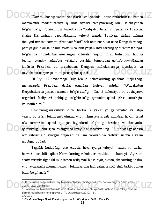 “Davlat   boshqaruvini   yangilash   va   yanada   demokratlashtirish   hamda
mamlakatni   modernizatsiya   qilishda   siyosiy   partiyalarning   rolini   kuchaytirish
to’g’risida”gi 11
  Qonunining 7-moddasida “Xalq deputatlari viloyatlar va Toshkent
shahar   Kengashlari   deputatlarining   viloyat   hamda   Toshkent   shahar   hokimi
faoliyati ustidan nazorat qilish vazifalari” deb nomlanadi va unda Kengashlaridagi
partiya guruhlariga hokim lavozimida ishlayotgan shaxslarning qoniqarsiz faoliyati
to’g’risida   Prezidentga   asoslangan   xulosalar   taqdim   etish   tashabbusi   huquqi
berildi.   Bunday   tashabbus   yetakchi   guruhlar   tomonidan   qo’llab-quvvatlangan
taqdirda   Prezident   bu   tashabbusni   Kengash   muhokamasiga   tayinlaydi   va
muhokama natijasiga ko’ra qaror qabul qiladi.
2010-yil   12-noyabrdagi   Oliy   Majlis   palatalarining   qo’shma   majlisidagi
ma’ruzasida   Prezident   davlat   organlari   faoliyati   ustidan   “O’zbekiston
Respublikasida   jamoat   nazorati   to’g’risida”gi,   “Davlat   hokimiyati   va   boshqaruvi
organlari   faoliyatini   ochiqligi   to’g’risida”gi   qonunlar   qabul   qilish   zarurligini
ko’rsatib o’tdi. 12
Hokimning   mas’uliyati   kuchli   bo’lsa,   ish   yaxshi   yo’lga   qo’yiladi   va   natija
yaxshi   bo’ladi.   Hokim   institutining   eng   muhim   xususiyati   shundaki   hokim   faqat
o’zi   tomonidan   qabul   qilingan   hujjatlarni   to’g’riligi,   harakati   va   faoliyatini
qonuniyligi uchungina javobgar bo’lmay, Konstitutsiyaning 103-moddasiga asosan
o’zi   rahbarlik   qilayotgan   organlarning   ham   qarorlari   va   faoliyati   uchun   shaxsan
javobgar bo’ladi.
Tegishli   hududdagi   ijro   etuvchi   hokimiyatga   viloyat,   tuman   va   shahar
hokimi   boshchilik   qiladi.Hokimlarning   vakolatlari   muddati   —   besh   yil.   Ayni   bir
shaxs surunkasiga ikki muddatdan ortiq ayni bir viloyat, tuman, shaharning hokimi
etib tayinlanishi mumkin emas. Hokimlarning faoliyatini tashkil etish tartibi qonun
bilan belgilanadi. 13
11
    O‘zbekiston Respublikasi Oliy Majlisi faoliyatini tartibga soluvchi qonun   hujjatlari to‘plami. – T.: 
2007. – 222–224-betlar.
12
   Karimov I.A. Mamlakatimizda demokratik islohotlarni chuqurlashtirish va   fuqarolik jamiyatini 
demokratlashtirish konsepsiyasi. – T.: O‘zbekiston, 2010. – 31,
46-betlar.
13
 O‘zbekiston Respublikasi  Konstitutsiyasi.  — T.:  O‘zbekiston, 2023. 121-modda
13