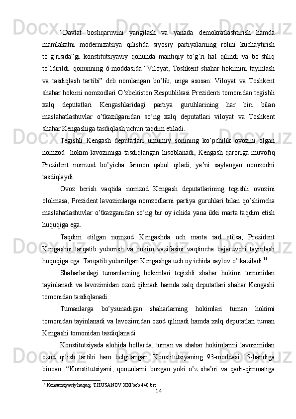 “Davlat   boshqaruvini   yangilash   va   yanada   demokratlashtirish   hamda
mamlakatni   modernizatsiya   qilishda   siyosiy   partiyalarning   rolini   kuchaytirish
to’g’risida”gi   konstitutsiyaviy   qonunda   mantiqiy   to’g’ri   hal   qilindi   va   bo’shliq
to’ldirildi.   qonunning   6-moddasida   “Viloyat,   Toshkent   shahar   hokimini   tayinlash
va   tasdiqlash   tartibi”   deb   nomlangan   bo’lib,   unga   asosan:   Viloyat   va   Toshkent
shahar hokimi nomzodlari O’zbekiston Respublikasi Prezidenti tomonidan tegishli
xalq   deputatlari   Kengashlaridagi   partiya   guruhlarining   har   biri   bilan
maslahatlashuvlar   o’tkazilganidan   so’ng   xalq   deputatlari   viloyat   va   Toshkent
shahar Kengashiga tasdiqlash uchun taqdim etiladi.
Tegishli   Kengash   deputatlari   umumiy   sonining   ko’pchilik   ovozini   olgan
nomzod     hokim   lavozimiga   tasdiqlangan   hisoblanadi,   Kengash   qaroriga   muvofiq
Prezident   nomzod   bo’yicha   farmon   qabul   qiladi,   ya’ni   saylangan   nomzodni
tasdiqlaydi.
Ovoz   berish   vaqtida   nomzod   Kengash   deputatlarining   tegishli   ovozini
ololmasa, Prezident  lavozimlarga nomzodlarni partiya guruhlari bilan qo’shimcha
maslahatlashuvlar  o’tkazganidan so’ng bir oy ichida yana ikki marta taqdim etish
huquqiga ega.
Taqdim   etilgan   nomzod   Kengashda   uch   marta   rad   etilsa,   Prezident
Kengashni   tarqatib   yuborish   va   hokim   vazifasini   vaqtincha   bajaruvchi   tayinlash
huquqiga ega. Tarqatib yuborilgan Kengashga uch oy ichida saylov o’tkaziladi. 14
Shaharlardagi   tumanlarning   hokimlari   tegishli   shahar   hokimi   tomonidan
tayinlanadi va lavozimidan ozod qilinadi hamda xalq deputatlari shahar  Kengashi
tomonidan tasdiqlanadi.
Tumanlarga   bo’ysunadigan   shaharlarning   hokimlari   tuman   hokimi
tomonidan tayinlanadi va lavozimidan ozod qilinadi hamda xalq deputatlari tuman
Kengashi tomonidan tasdiqlanadi.
Konstitutsiyada  alohida hollarda, tuman va shahar  hokimlarini  lavozimidan
ozod   qilish   tartibi   ham   belgilangan.   Konstitutsiyaning   93-moddasi   15-bandiga
binoan:   “Konstitutsiyani,   qonunlarni   buzgan   yoki   o’z   sha’ni   va   qadr-qimmatiga
14
 Konstutsiyaviy huquq; T.HUSANOV XXI bob 440 bet
14