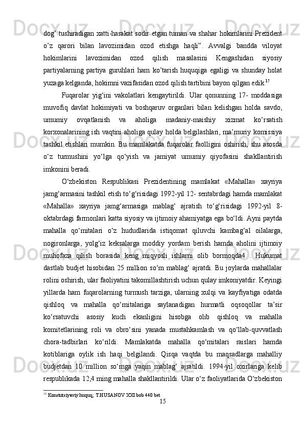 dog’ tushiradigan xatti-harakat sodir etgan tuman va shahar hokimlarini Prezident
o’z   qarori   bilan   lavozimidan   ozod   etishga   haqli”.   Avvalgi   bandda   viloyat
hokimlarini   lavozimidan   ozod   qilish   masalasini   Kengashidan   siyosiy
partiyalarning   partiya   guruhlari   ham   ko’tarish   huquqiga   egaligi   va   shunday   holat
yuzaga kelganda, hokimni vazifasidan ozod qilish tartibini bayon qilgan edik. 15
Fuqarolar   yig‘ini   vakolatlari   kengaytirildi.   Ular   qonunning   17-   moddasiga
muvofiq   davlat   hokimiyati   va   boshqaruv   organlari   bilan   kelishgan   holda   savdo,
umumiy   ovqatlanish   va   aholiga   madaniy-maishiy   xizmat   ko‘rsatish
korxonalarining ish vaqtini aholiga qulay holda belgilashlari, ma’muriy komissiya
tashkil etishlari mumkin. Bu mamlakatda fuqarolar faolligini oshirish, shu asosda
o‘z   turmushini   yo‘lga   qo‘yish   va   jamiyat   umumiy   qiyofasini   shakllantirish
imkonini beradi. 
O‘zbekiston   Respublikasi   Prezidentining   mamlakat   «Mahalla»   xayriya
jamg‘armasini tashkil etish to‘g‘risidagi 1992-yil 12- sentabrdagi hamda mamlakat
«Mahalla»   xayriya   jamg‘armasiga   mablag‘   ajratish   to‘g‘risidagi   1992-yil   8-
oktabrdagi farmonlari katta siyosiy va ijtimoiy ahamiyatga ega bo‘ldi. Ayni paytda
mahalla   qo‘mitalari   o‘z   hududlarida   istiqomat   qiluvchi   kambag‘al   oilalarga,
nogironlarga,   yolg‘iz   keksalarga   moddiy   yordam   berish   hamda   aholini   ijtimoiy
muhofaza   qilish   borasida   keng   miqyosli   ishlarni   olib   bormoqda4   .   Hukumat
dastlab  budjet  hisobidan  25  million so‘m   mablag‘   ajratdi.  Bu  joylarda  mahallalar
rolini oshirish, ular faoliyatini takomillashtirish uchun qulay imkoniyatdir. Keyingi
yillarda   ham   fuqarolarning   turmush   tarziga,   ularning   xulqi   va   kayfiyatiga   odatda
qishloq   va   mahalla   qo‘mitalariga   saylanadigan   hurmatli   oqsoqollar   ta’sir
ko‘rsatuvchi   asosiy   kuch   ekanligini   hisobga   olib   qishloq   va   mahalla
komitetlarining   roli   va   obro‘sini   yanada   mustahkamlash   va   qo‘llab-quvvatlash
chora-tadbirlari   ko‘rildi.   Mamlakatda   mahalla   qo‘mitalari   raislari   hamda
kotiblariga   oylik   ish   haqi   belgilandi.   Qisqa   vaqtda   bu   maqsadlarga   mahalliy
budjetdan   10   million   so‘mga   yaqin   mablag‘   ajratildi.   1994-yil   oxirlariga   kelib
respublikada 12,4 ming mahalla shakllantirildi. Ular o‘z faoliyatlarida O‘zbekiston
15
 Konstutsiyaviy huquq; T.HUSANOV XXI bob 440 bet
15