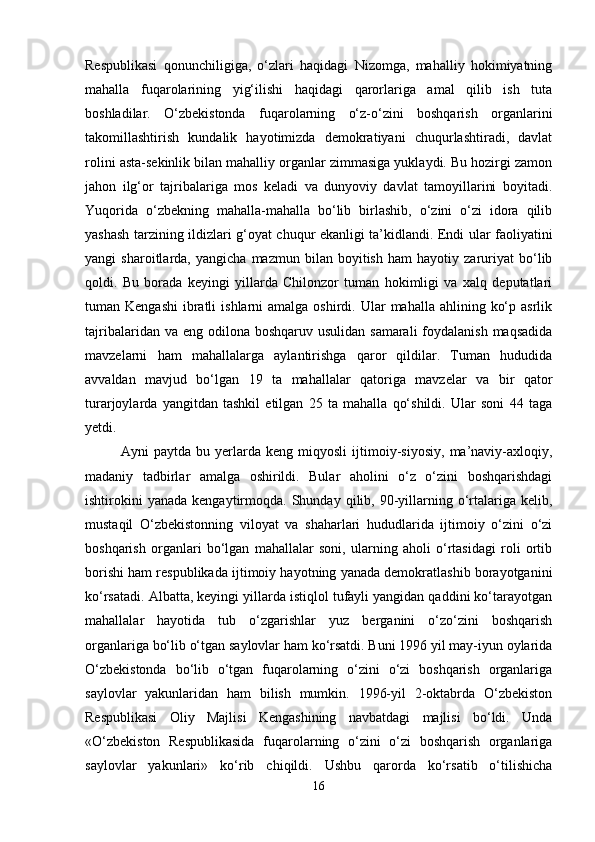 Respublikasi   qonunchiligiga,   o‘zlari   haqidagi   Nizomga,   mahalliy   hokimiyatning
mahalla   fuqarolarining   yig‘ilishi   haqidagi   qarorlariga   amal   qilib   ish   tuta
boshladilar.   O‘zbekistonda   fuqarolarning   o‘z-o‘zini   boshqarish   organlarini
takomillashtirish   kundalik   hayotimizda   demokratiyani   chuqurlashtiradi,   davlat
rolini asta-sekinlik bilan mahalliy organlar zimmasiga yuklaydi. Bu hozirgi zamon
jahon   ilg‘or   tajribalariga   mos   keladi   va   dunyoviy   davlat   tamoyillarini   boyitadi.
Yuqorida   o‘zbekning   mahalla-mahalla   bo‘lib   birlashib,   o‘zini   o‘zi   idora   qilib
yashash tarzining ildizlari g‘oyat chuqur ekanligi ta’kidlandi. Endi ular faoliyatini
yangi   sharoitlarda,   yangicha   mazmun   bilan   boyitish   ham   hayotiy   zaruriyat   bo‘lib
qoldi.   Bu   borada   keyingi   yillarda   Chilonzor   tuman   hokimligi   va   xalq   deputatlari
tuman Kengashi   ibratli   ishlarni  amalga  oshirdi. Ular   mahalla ahlining  ko‘p  asrlik
tajribalaridan va eng  odilona  boshqaruv usulidan samarali  foydalanish  maqsadida
mavzelarni   ham   mahallalarga   aylantirishga   qaror   qildilar.   Tuman   hududida
avvaldan   mavjud   bo‘lgan   19   ta   mahallalar   qatoriga   mavzelar   va   bir   qator
turarjoylarda   yangitdan   tashkil   etilgan   25   ta   mahalla   qo‘shildi.   Ular   soni   44   taga
yetdi. 
Ayni   paytda   bu   yerlarda   keng   miqyosli   ijtimoiy-siyosiy,   ma’naviy-axloqiy,
madaniy   tadbirlar   amalga   oshirildi.   Bular   aholini   o‘z   o‘zini   boshqarishdagi
ishtirokini  yanada   kengaytirmoqda.  Shunday  qilib,  90-yillarning  o‘rtalariga   kelib,
mustaqil   O‘zbekistonning   viloyat   va   shaharlari   hududlarida   ijtimoiy   o‘zini   o‘zi
boshqarish   organlari   bo‘lgan   mahallalar   soni,   ularning   aholi   o‘rtasidagi   roli   ortib
borishi ham respublikada ijtimoiy hayotning yanada demokratlashib borayotganini
ko‘rsatadi. Albatta, keyingi yillarda istiqlol tufayli yangidan qaddini ko‘tarayotgan
mahallalar   hayotida   tub   o‘zgarishlar   yuz   berganini   o‘zo‘zini   boshqarish
organlariga bo‘lib o‘tgan saylovlar ham ko‘rsatdi. Buni 1996 yil may-iyun oylarida
O‘zbekistonda   bo‘lib   o‘tgan   fuqarolarning   o‘zini   o‘zi   boshqarish   organlariga
saylovlar   yakunlaridan   ham   bilish   mumkin.   1996-yil   2-oktabrda   O‘zbekiston
Respublikasi   Oliy   Majlisi   Kengashining   navbatdagi   majlisi   bo‘ldi.   Unda
«O‘zbekiston   Respublikasida   fuqarolarning   o‘zini   o‘zi   boshqarish   organlariga
saylovlar   yakunlari»   ko‘rib   chiqildi.   Ushbu   qarorda   ko‘rsatib   o‘tilishicha
16