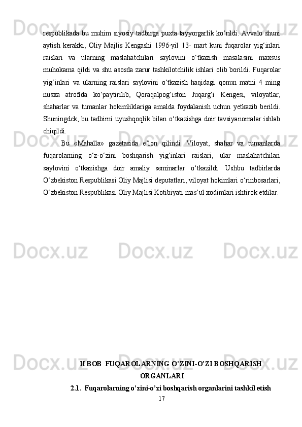respublikada bu muhim siyosiy tadbirga puxta tayyorgarlik ko‘rildi. Avvalo shuni
aytish   kerakki,   Oliy   Majlis   Kengashi   1996-yil   13-   mart   kuni   fuqarolar   yig‘inlari
raislari   va   ularning   maslahatchilari   saylovini   o‘tkazish   masalasini   maxsus
muhokama qildi  va shu asosda  zarur  tashkilotchilik ishlari  olib borildi. Fuqarolar
yig‘inlari   va   ularning   raislari   saylovini   o‘tkazish   haqidagi   qonun   matni   4   ming
nusxa   atrofida   ko‘paytirilib,   Qoraqalpog‘iston   Juqarg‘i   Kengesi,   viloyatlar,
shaharlar   va   tumanlar   hokimliklariga   amalda   foydalanish   uchun   yetkazib   berildi.
Shuningdek, bu tadbirni uyushqoqlik bilan o‘tkazishga doir tavsiyanomalar ishlab
chiqildi. 
Bu   «Mahalla»   gazetasida   e’lon   qilindi.   Viloyat,   shahar   va   tumanlarda
fuqarolarning   o‘z-o‘zini   boshqarish   yig‘inlari   raislari,   ular   maslahatchilari
saylovini   o‘tkazishga   doir   amaliy   seminarlar   o‘tkazildi.   Ushbu   tadbirlarda
O‘zbekiston Respublikasi Oliy Majlisi deputatlari, viloyat hokimlari o‘rinbosarlari,
O‘zbekiston Respublikasi Oliy Majlisi Kotibiyati mas’ul xodimlari ishtirok etdilar.
II BOB  FUQAROLARNING O’ZINI-O’ZI BOSHQARISH
ORGANLARI
2.1.  Fuqarolarning o’zini-o’zi boshqarish organlarini tashkil etish
17 