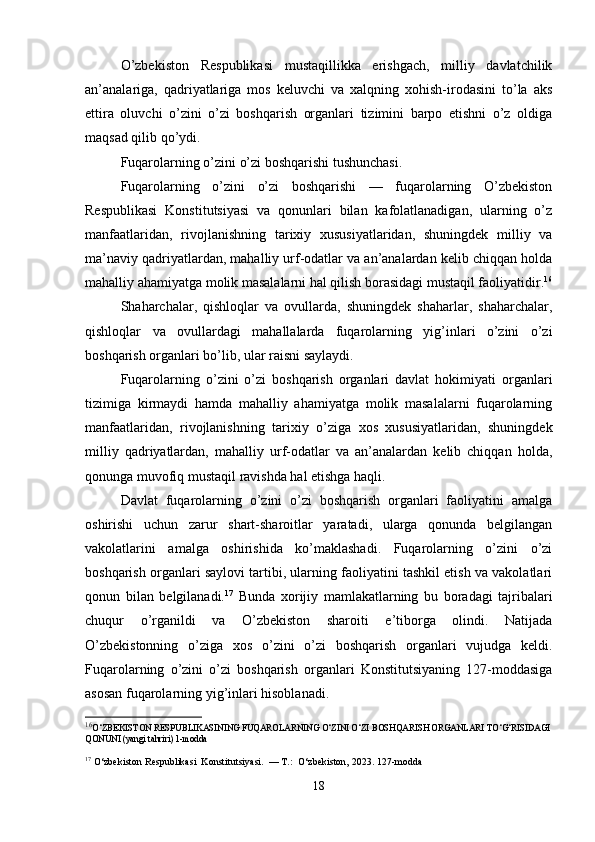 O’zbekiston   Respublikasi   mustaqillikka   erishgach,   milliy   davlatchilik
an’analariga,   qadriyatlariga   mos   keluvchi   va   xalqning   xohish-irodasini   to’la   aks
ettira   oluvchi   o’zini   o’zi   boshqarish   organlari   tizimini   barpo   etishni   o’z   oldiga
maqsad qilib qo’ydi.
Fuqarolarning o’zini o’zi boshqarishi tushunchasi.
Fuqarolarning   o’zini   o’zi   boshqarishi   —   fuqarolarning   O’zbekiston
Respublikasi   Konstitutsiyasi   va   qonunlari   bilan   kafolatlanadigan,   ularning   o’z
manfaatlaridan,   rivojlanishning   tarixiy   xususiyatlaridan,   shuningdek   milliy   va
ma’naviy qadriyatlardan, mahalliy urf-odatlar va an’analardan kelib chiqqan holda
mahalliy ahamiyatga molik masalalarni hal qilish borasidagi mustaqil faoliyatidir. 16
Shaharchalar,   qishloqlar   va   ovullarda,   shuningdek   shaharlar,   shaharchalar,
qishloqlar   va   ovullardagi   mahallalarda   fuqarolarning   yig’inlari   o’zini   o’zi
boshqarish organlari bo’lib, ular raisni saylaydi.
Fuqarolarning   o’zini   o’zi   boshqarish   organlari   davlat   hokimiyati   organlari
tizimiga   kirmaydi   hamda   mahalliy   ahamiyatga   molik   masalalarni   fuqarolarning
manfaatlaridan,   rivojlanishning   tarixiy   o’ziga   xos   xususiyatlaridan,   shuningdek
milliy   qadriyatlardan,   mahalliy   urf-odatlar   va   an’analardan   kelib   chiqqan   holda,
qonunga muvofiq mustaqil ravishda hal etishga haqli.
Davlat   fuqarolarning   o’zini   o’zi   boshqarish   organlari   faoliyatini   amalga
oshirishi   uchun   zarur   shart-sharoitlar   yaratadi,   ularga   qonunda   belgilangan
vakolatlarini   amalga   oshirishida   ko’maklashadi.   Fuqarolarning   o’zini   o’zi
boshqarish organlari saylovi tartibi, ularning faoliyatini tashkil etish va vakolatlari
qonun   bilan   belgilanadi. 17
  Bunda   xorijiy   mamlakatlarning   bu   boradagi   tajribalari
chuqur   o’rganildi   va   O’zbekiston   sharoiti   e’tiborga   olindi.   Natijada
O’zbekistonning   o’ziga   xos   o’zini   o’zi   boshqarish   organlari   vujudga   keldi.
Fuqarolarning   o’zini   o’zi   boshqarish   organlari   Konstitutsiyaning   127-moddasiga
asosan fuqarolarning yig’inlari hisoblanadi.
16
O‘ZBEKISTON RESPUBLIKASINING FUQAROLARNING O‘ZINI O‘ZI BOSHQARISH ORGANLARI TO‘G‘RISIDAGI
QONUNI (yangi tahriri) 1-modda
17
 O‘zbekiston Respublikasi  Konstitutsiyasi.  — T.:  O‘zbekiston, 2023. 127-modda
18 