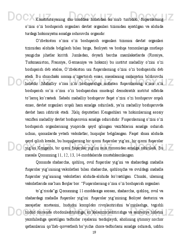 Konstitutsiyaning   shu   moddasi   holatidan   ko’rinib   turibdiki,   fuqarolarning
o’zini   o’zi   boshqarish   organlari   davlat   organlari   tizimidan   ajratilgan   va   alohida
turdagi hokimiyatni amalga oshiruvchi organdir.
O’zbekiston   o’zini   o’zi   boshqarish   organlari   tizimini   davlat   organlari
tizimidan   alohida   belgilash   bilan   birga,   faoliyati   va   boshqa   tomonlariga   mutlaqo
yangicha   jihatlar   kiritdi.   Jumladan,   deyarli   barcha   mamlakatlarda   (Rossiya,
Turkmaniston,   Fransiya,   Germaniya   va   hokazo)   bu   institut   mahalliy   o’zini   o’zi
boshqarish   deb   atalsa,   O’zbekiston   uni   fuqarolarning   o’zini   o’zi   boshqarishi   deb
atadi.   Bu   shunchaki   nomni   o’zgartirish   emas,   masalaning   mohiyatini   bildiruvchi
holatdir.   Mahalliy   o’zini   o’zi   boshqarishga   nisbatan   fuqarolarning   o’zini   o’zi
boshqarish   so’zi   o’zini   o’zi   boshqarishni   mustaqil   demokratik   institut   sifatida
to’laroq  ko’rsatadi.   Sababi   mahalliy  boshqaruv  faqat   o’zini   o’zi  boshqaruv  orqali
emas,   davlat   organlari   orqali   ham   amalga   oshiriladi,   ya’ni   mahalliy   boshqaruvda
davlat   ham   ishtirok   etadi.   Xalq   deputatlari   Kengashlari   va   hokimlarning   asosiy
vazifasi mahalliy davlat boshqaruvini amalga oshirishdir. Fuqarolarning o’zini o’zi
boshqarish   organlarining   yuqorida   qayd   qilingan   vazifalarini   amalga   oshirish
uchun,   qonunlarda   yetarli   vakolatlar,   huquqlar   belgilangan.   Faqat   shuni   alohida
qayd qilish keraki, bu huquqlarning bir qismi fuqarolar yig’ini, bir qismi fuqarolar
yig’ini Kengashi, bir qismi fuqarolar yig’ini raisi tomonidan amalga oshiriladi. Bu
masala Qonunning 11, 12, 13, 14-moddalarida mustahkamlangan.
Qonunda   shaharcha,   qishloq,   ovul   fuqarolar   yig’ini   va   shahardagi   mahalla
fuqarolar  yig’inining vakolatlari  bilan  shaharcha,  qishloqcha  va  ovuldagi  mahalla
fuqarolar   yig’inining   vakolatlari   alohida-alohida   ko’rsatilgan.   Chunki,   ularning
vakolatlarida ma’lum farqlar bor. “Fuqarolarning o’zini o’zi boshqarish organlari
to’g’risida”gi Qonunning 11-moddasiga asosan, shaharcha, qishloq, ovul va
shahardagi   mahalla   fuqarolar   yig’ini:   fuqarolar   yig’inining   faoliyat   dasturini   va
xarajatlar   smetasini,   hududni   kompleks   rivojlantirishni   ta’minlashga,   tegishli
hudud doirasida obodonlashtirishga, ko’kalamzorlashtirishga va sanitariya holatini
yaxshilashga   qaratilgan   tadbirlar   rejalarini   tasdiqlaydi;   aholining   ijtimoiy   nochor
qatlamlarini  qo’llab-quvvatlash bo’yicha chora-tadbirlarni  amalga oshiradi, ushbu
19