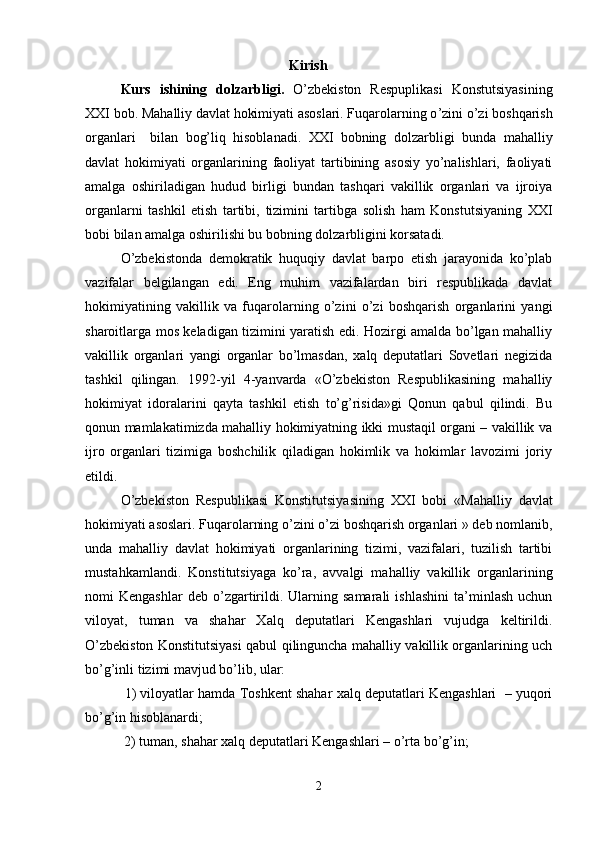 Kirish
Kurs   ishining   dolzarbligi.   O’zbekiston   Respuplikasi   Konstutsiyasining
XXI bob.  Mahalliy davlat hokimiyati asoslari. Fuqarolarning o ’zini o’zi boshqarish
organlari     bilan   bog’liq   hisoblanadi.   XXI   bobning   dolzarbligi   bunda   mahalliy
davlat   hokimiyati   organlarining   faoliyat   tartibining   asosiy   yo’nalishlari,   faoliyati
amalga   oshiriladigan   hudud   birligi   bundan   tashqari   vakillik   organlari   va   ijroiya
organlarni   tashkil   etish   tartibi,   tizimini   tartibga   solish   ham   Konstutsiyaning   XXI
bobi bilan amalga oshirilishi bu bobning dolzarbligini korsatadi.
O’zbekistonda   demokratik   huquqiy   davlat   barpo   etish   jarayonida   ko’plab
vazifalar   belgilangan   edi.   Eng   muhim   vazifalardan   biri   respublikada   davlat
hokimiyatining   vakillik   va   fuqarolarning   o’zini   o’zi   boshqarish   organlarini   yangi
sharoitlarga mos keladigan tizimini yaratish edi. Hozirgi amalda bo’lgan mahalliy
vakillik   organlari   yangi   organlar   bo’lmasdan,   xalq   deputatlari   Sovetlari   negizida
tashkil   qilingan.   1992-yil   4-yanvarda   «O’zbekiston   Respublikasining   mahalliy
hokimiyat   idoralarini   qayta   tashkil   etish   to’g’risida»gi   Qonun   qabul   qilindi.   Bu
qonun mamlakatimizda mahalliy hokimiyatning ikki mustaqil organi – vakillik va
ijro   organlari   tizimiga   boshchilik   qiladigan   hokimlik   va   hokimlar   lavozimi   joriy
etildi.
O’zbekiston   Respublikasi   Konstitutsiyasining   XXI   bobi   « Mahalliy   davlat
hokimiyati asoslari. Fuqarolarning o ’zini o’zi boshqarish organlari » deb nomlanib,
unda   mahalliy   davlat   hokimiyati   organlarining   tizimi,   vazifalari,   tuzilish   tartibi
mustahkamlandi.   Konstitutsiyaga   ko’ra,   avvalgi   mahalliy   vakillik   organlarining
nomi   Kengashlar   deb   o’zgartirildi.  Ularning  samarali   ishlashini   ta’minlash   uchun
viloyat,   tuman   va   shahar   Xalq   deputatlari   Kengashlari   vujudga   keltirildi.
O’zbekiston Konstitutsiyasi qabul qilinguncha mahalliy vakillik organlarining uch
bo’g’inli tizimi mavjud bo’lib, ular:
 1) viloyatlar hamda Toshkent shahar xalq deputatlari Kengashlari  – yuqori
bo’g’in hisoblanardi;
 2) tuman, shahar xalq deputatlari Kengashlari – o’rta bo’g’in; 
2 