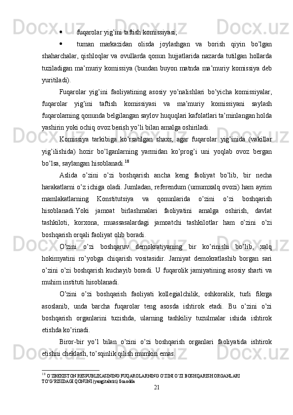  fuqarolar yig’ini taftish komissiyasi;
 tuman   markazidan   olisda   joylashgan   va   borish   qiyin   bo’lgan
shaharchalar,   qishloqlar   va   ovullarda   qonun   hujjatlarida   nazarda   tutilgan   hollarda
tuziladigan ma’muriy komissiya  (bundan buyon matnda ma’muriy komissiya  deb
yuritiladi).
Fuqarolar   yig’ini   faoliyatining   asosiy   yo’nalishlari   bo’yicha   komissiyalar,
fuqarolar   yig’ini   taftish   komissiyasi   va   ma’muriy   komissiyani   saylash
fuqarolarning qonunda belgilangan saylov huquqlari kafolatlari ta’minlangan holda
yashirin yoki ochiq ovoz berish yo’li bilan amalga oshiriladi.
Komissiya   tarkibiga   ko’rsatilgan   shaxs,   agar   fuqarolar   yig’inida   (vakillar
yig’ilishida)   hozir   bo’lganlarning   yarmidan   ko’prog’i   uni   yoqlab   ovoz   bergan
bo’lsa, saylangan hisoblanadi. 18
Aslida   o’zini   o’zi   boshqarish   ancha   keng   faoliyat   bo’lib,   bir   necha
harakatlarni o’z ichiga oladi. Jumladan, referendum (umumxalq ovozi) ham ayrim
mamlakatlarning   Konstitutsiya   va   qonunlarida   o’zini   o’zi   boshqarish
hisoblanadi.Yoki   jamoat   birlashmalari   faoliyatini   amalga   oshirish,   davlat
tashkiloti,   korxona,   muassasalardagi   jamoatchi   tashkilotlar   ham   o’zini   o’zi
boshqarish orqali faoliyat olib boradi.
O’zini   o’zi   boshqaruv   demokratiyaning   bir   ko’rinishi   bo’lib,   xalq
hokimyatini   ro’yobga   chiqarish   vositasidir.   Jamiyat   demokratlashib   borgan   sari
o’zini   o’zi   boshqarish   kuchayib   boradi.  U   fuqarolik  jamiyatining   asosiy   sharti   va
muhim instituti hisoblanadi.
O’zini   o’zi   boshqarish   faoliyati   kollegialchilik,   oshkoralik,   turli   fikrga
asoslanib,   unda   barcha   fuqarolar   teng   asosda   ishtirok   etadi.   Bu   o’zini   o’zi
boshqarish   organlarini   tuzishda,   ularning   tashkiliy   tuzulmalar   ishida   ishtirok
etishda ko’rinadi.
Biror-bir   yo’l   bilan   o’zini   o’zi   boshqarish   organlari   faoliyatida   ishtirok
etishni cheklash, to’sqinlik qilish mumkin emas.
18
  O‘ZBEKISTON RESPUBLIKASINING FUQAROLARNING O‘ZINI O‘ZI BOSHQARISH ORGANLARI 
TO‘G‘RISIDAGI QONUNI (yangi tahriri) 8-modda
21