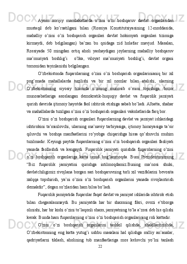 Ayrim   xorijiy   mamlakatlarda   o’zini   o’zi   boshqaruv   davlat   organlaridan
mustaqil   deb   ko’rsatilgani   bilan   (Rossiya   Konstitutsiyasining   12-moddasida,
mahalliy   o’zini   o’zi   boshqarish   organlari   davlat   hokimyati   organlari   tizimiga
kirmaydi,   deb   belgilangan)   ba’zan   bu   qoidaga   zid   holatlar   mavjud.   Masalan,
Rossiyada   50   mingdan   ortiq   aholi   yashaydigan   joylarning   mahalliy   boshqaruv
ma’muriyati   boshlig’i     o’lka,   viloyat   ma’muriyati   boshlig’i,   davlat   organi
tomonidan tayinlanishi belgilangan.
O’zbekistonda   fuqarolarning   o’zini   o’zi   boshqarish   organlarinianiq   bir   xil
pog’onada   mahallalarda   tuzilishi   va   bir   xil   nomlar   bilan   atalishi,   ularning
O’zbekistonning   siyosiy   tizimida   o’zining   munosib   o’rnini   topishiga,   bozor
munosabatlariga   asoslangan   demokratik-huquqiy   davlat   va   fuqarolik   jamiyati
qurish davrida ijtimoiy hayotda faol ishtirok etishiga sabab bo’ladi. Albatta, shahar
va mahallalarda tuzilgan o’zini o’zi boshqarish organlari vakolatlarida farq bor.
O’zini  o’zi boshqarish organlari fuqarolarning davlat va jamiyat ishlaridagi
ishtirokini   ta’minlovchi,   ularning   ma’naviy   tarbiyasiga,   ijtimoy   himoyasiga   ta’sir
qiluvchi   va   boshqa   manfaatlarini   ro’yobga   chiqarishga   hissa   qo’shuvchi   muhim
tuzilmadir. Keyingi paytda fuqarolarning o’zini o’zi boshqarish organlari faoliyati
yanada   faollashdi   va   kengaydi.   Fuqarolik   jamiyati   qurishda   fuqarolarning   o’zini
o’zi   boshqarish   organlariga   katta   umid   bog’lanmoqda.   Buni   Prezidentimizning
“Biz   fuqarolik   jamiyatini   qurishga   intilmoqdamiz.Buning   ma’nosi   shuki,
davlatchiligimiz rivojlana borgan sari boshqaruvning turli xil vazifalarini bevosita
xalqqa   topshirish,   ya’ni   o’zini   o’zi   boshqarish   organlarini   yanada   rivojlantirish
demakdir”, degan so’zlaridan ham bilsa bo’ladi.
Fuqarolik jamiyatida fuqarolar faqat davlat va jamiyat ishlarida ishtirok etish
bilan   chegaralanmaydi.   Bu   jamiyatda   har   bir   shaxsning   fikri,   ovozi   e’tiborga
olinishi, har bir kishi o’zini to’laqonli shaxs, jamiyatning to’la a’zosi deb his qilishi
kerak. Bunda ham fuqarolarning o’zini o’zi boshqarish organlarining roli kattadir.
O’zini   o’zi   boshqarish   organlarini   tashkil   qilishda,   shakllantirishda,
O’zbekistonning   eng   katta   yutug’i   ushbu   masalani   hal   qilishga   milliy   an’analar,
qadriyatlarni   tiklash,   aholining   tub   manfaatlariga   mos   keluvchi   yo’lni   tanlash
22