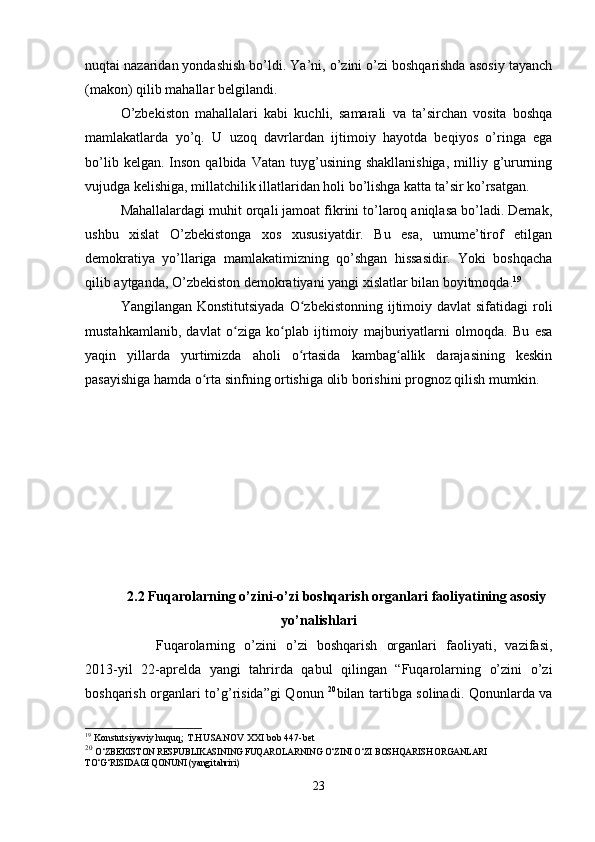 nuqtai nazaridan yondashish bo’ldi. Ya’ni, o’zini o’zi boshqarishda asosiy tayanch
(makon) qilib mahallar belgilandi.
O’zbekiston   mahallalari   kabi   kuchli,   samarali   va   ta’sirchan   vosita   boshqa
mamlakatlarda   yo’q.   U   uzoq   davrlardan   ijtimoiy   hayotda   beqiyos   o’ringa   ega
bo’lib  kelgan.  Inson   qalbida  Vatan  tuyg’usining  shakllanishiga,  milliy  g’ururning
vujudga kelishiga, millatchilik illatlaridan holi bo’lishga katta ta’sir ko’rsatgan.
Mahallalardagi muhit orqali jamoat fikrini to’laroq aniqlasa bo’ladi. Demak,
ushbu   xislat   O’zbekistonga   xos   xususiyatdir.   Bu   esa,   umume’tirof   etilgan
demokratiya   yo’llariga   mamlakatimizning   qo’shgan   hissasidir.   Yoki   boshqacha
qilib aytganda, O’zbekiston demokratiyani yangi xislatlar bilan boyitmoqda. 19
Yangilangan Konstitutsiyada  O zbekistonning ijtimoiy davlat  sifatidagi  roliʻ
mustahkamlanib,   davlat   o ziga   ko plab   ijtimoiy   majburiyatlarni   olmoqda.   Bu   esa	
ʻ ʻ
yaqin   yillarda   yurtimizda   aholi   o rtasida   kambag allik   darajasining   keskin	
ʻ ʻ
pasayishiga hamda o rta sinfning ortishiga olib borishini prognoz qilish mumkin. 	
ʻ
2.2 Fuqarolarning o’zini-o’zi boshqarish organlari faoliyatining asosiy
yo’nalishlari
Fuqarolarning   o’zini   o’zi   boshqarish   organlari   faoliyati,   vazifasi,
2013-yil   22-aprelda   yangi   tahrirda   qabul   qilingan   “Fuqarolarning   o’zini   o’zi
boshqarish organlari to’g’risida”gi  Qonun   20
bilan tartibga solinadi. Qonunlarda va
19
 Konstutsiyaviy huquq; T.HUSANOV XXI bob 447-bet
20
  O‘ZBEKISTON RESPUBLIKASINING FUQAROLARNING O‘ZINI O‘ZI BOSHQARISH ORGANLARI 
TO‘G‘RISIDAGI QONUNI (yangi tahriri) 
23