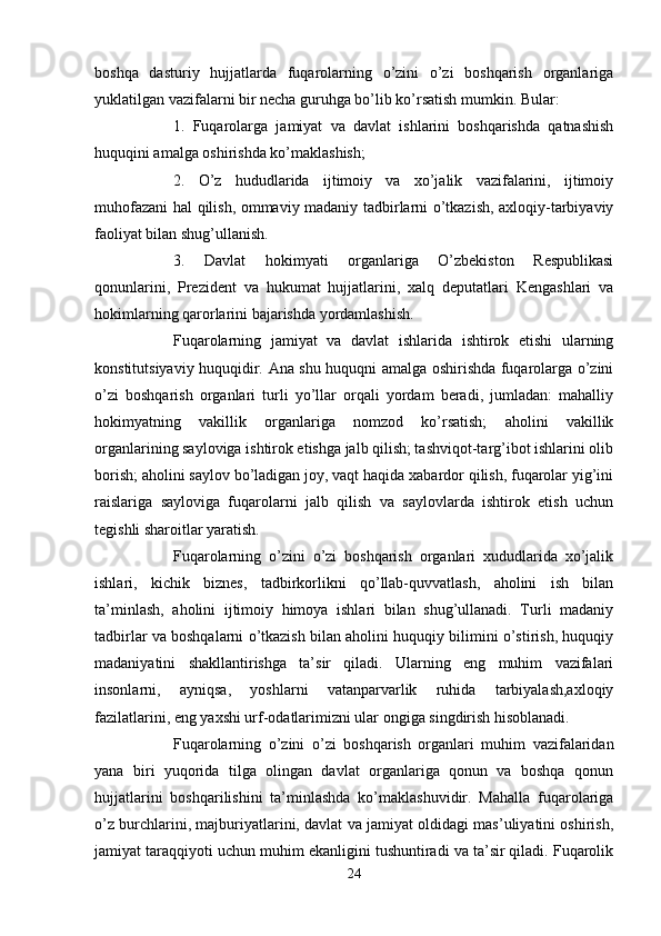 boshqa   dasturiy   hujjatlarda   fuqarolarning   o’zini   o’zi   boshqarish   organlariga
yuklatilgan vazifalarni bir necha guruhga bo’lib ko’rsatish mumkin. Bular:
1.   Fuqarolarga   jamiyat   va   davlat   ishlarini   boshqarishda   qatnashish
huquqini amalga oshirishda ko’maklashish;
2.   O’z   hududlarida   ijtimoiy   va   xo’jalik   vazifalarini,   ijtimoiy
muhofazani hal qilish, ommaviy madaniy tadbirlarni o’tkazish, axloqiy-tarbiyaviy
faoliyat bilan shug’ullanish.
3.   Davlat   hokimyati   organlariga   O’zbekiston   Respublikasi
qonunlarini,   Prezident   va   hukumat   hujjatlarini,   xalq   deputatlari   Kengashlari   va
hokimlarning qarorlarini bajarishda yordamlashish.
Fuqarolarning   jamiyat   va   davlat   ishlarida   ishtirok   etishi   ularning
konstitutsiyaviy huquqidir. Ana shu huquqni amalga oshirishda fuqarolarga o’zini
o’zi   boshqarish   organlari   turli   yo’llar   orqali   yordam   beradi,   jumladan:   mahalliy
hokimyatning   vakillik   organlariga   nomzod   ko’rsatish;   aholini   vakillik
organlarining sayloviga ishtirok etishga jalb qilish; tashviqot-targ’ibot ishlarini olib
borish; aholini saylov bo’ladigan joy, vaqt haqida xabardor qilish, fuqarolar yig’ini
raislariga   sayloviga   fuqarolarni   jalb   qilish   va   saylovlarda   ishtirok   etish   uchun
tegishli sharoitlar yaratish.
Fuqarolarning   o’zini   o’zi   boshqarish   organlari   xududlarida   xo’jalik
ishlari,   kichik   biznes,   tadbirkorlikni   qo’llab-quvvatlash,   aholini   ish   bilan
ta’minlash,   aholini   ijtimoiy   himoya   ishlari   bilan   shug’ullanadi.   Turli   madaniy
tadbirlar va boshqalarni o’tkazish bilan aholini huquqiy bilimini o’stirish, huquqiy
madaniyatini   shakllantirishga   ta’sir   qiladi.   Ularning   eng   muhim   vazifalari
insonlarni,   ayniqsa,   yoshlarni   vatanparvarlik   ruhida   tarbiyalash,axloqiy
fazilatlarini, eng yaxshi urf-odatlarimizni ular ongiga singdirish hisoblanadi.
Fuqarolarning   o’zini   o’zi   boshqarish   organlari   muhim   vazifalaridan
yana   biri   yuqorida   tilga   olingan   davlat   organlariga   qonun   va   boshqa   qonun
hujjatlarini   boshqarilishini   ta’minlashda   ko’maklashuvidir.   Mahalla   fuqarolariga
o’z burchlarini, majburiyatlarini, davlat va jamiyat oldidagi mas’uliyatini oshirish,
jamiyat taraqqiyoti uchun muhim ekanligini tushuntiradi va ta’sir qiladi. Fuqarolik
24