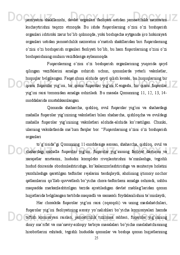 jamiyatini   shakllanishi,   davlat   organlari   faoliyati   ustidan   jamoatchilik   nazoratini
kuchaytirishni   taqozo   etmoqda.   Bu   ishda   fuqarolarning   o’zini   o’zi   boshqarish
organlari ishtiroki zarur bo’lib qolmoqda, yoki boshqacha aytganda ijro hokimiyati
organlari   ustidan   jamoatchilik   nazoratini   o’rnatish   shakllaridan   biri   fuqarolarning
o’zini   o’zi  boshqarish  organlari  faoliyati  bo’lib, bu  ham  fuqarolarning  o’zini   o’zi
boshqarishning muhim vazifalariga aylanmoqda.
Fuqarolarning   o’zini   o’zi   boshqarish   organlarining   yuqorida   qayd
qilingan   vazifalarini   amalga   oshirish   uchun,   qonunlarda   yetarli   vakolatlar,
huquqlar belgilangan. Faqat shuni alohida qayd qilish keraki, bu huquqlarning bir
qismi   fuqarolar   yig’ini,   bir   qismi   fuqarolar   yig’ini   Kengashi,   bir   qismi   fuqarolar
yig’ini   raisi   tomonidan   amalga   oshiriladi.   Bu   masala   Qonunning   11,   12,   13,   14-
moddalarida mustahkamlangan.
Qonunda   shaharcha,   qishloq,   ovul   fuqarolar   yig’ini   va   shahardagi
mahalla  fuqarolar  yig’inining  vakolatlari  bilan  shaharcha,  qishloqcha  va  ovuldagi
mahalla   fuqarolar   yig’inining   vakolatlari   alohida-alohida   ko’rsatilgan.   Chunki,
ularning   vakolatlarida   ma’lum   farqlar   bor.   “Fuqarolarning   o’zini   o’zi   boshqarish
organlari
to’g’risida”gi Qonunning 11-moddasiga asosan, shaharcha, qishloq, ovul va
shahardagi   mahalla   fuqarolar   yig’ini:   fuqarolar   yig’inining   faoliyat   dasturini   va
xarajatlar   smetasini,   hududni   kompleks   rivojlantirishni   ta’minlashga,   tegishli
hudud doirasida obodonlashtirishga, ko’kalamzorlashtirishga va sanitariya holatini
yaxshilashga   qaratilgan   tadbirlar   rejalarini   tasdiqlaydi;   aholining   ijtimoiy   nochor
qatlamlarini  qo’llab-quvvatlash bo’yicha chora-tadbirlarni  amalga oshiradi, ushbu
maqsadda   markazlashtirilgan   tarzda   ajratiladigan   davlat   mablag’laridan   qonun
hujjatlarida belgilangan tartibda maqsadli va samarali foydalanilishini ta’minlaydi;
Har   chorakda   fuqarolar   yig’ini   raisi   (oqsoqoli)   va   uning   maslahatchilari,
fuqarolar   yig’ini   faoliyatining   asosiy   yo’nalishlari   bo’yicha   komissiyalari   hamda
taftish   komissiyasi   raislari,   jamoatchilik   tuzilmasi   rahbari,   fuqarolar   yig’inining
diniy ma’rifat  va  ma’naviy-axloqiy  tarbiya masalalari  bo’yicha maslahatchisining
hisobotlarini   eshitadi;   tegishli   hududda   qonunlar   va   boshqa   qonun   hujjatlarining
25 