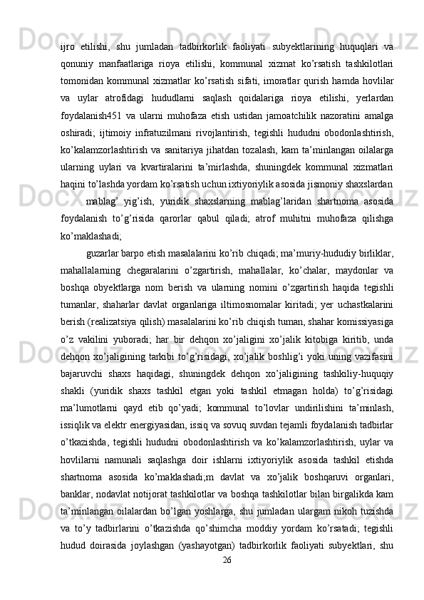 ijro   etilishi,   shu   jumladan   tadbirkorlik   faoliyati   subyektlarining   huquqlari   va
qonuniy   manfaatlariga   rioya   etilishi,   kommunal   xizmat   ko’rsatish   tashkilotlari
tomonidan   kommunal   xizmatlar   ko’rsatish   sifati,   imoratlar   qurish   hamda   hovlilar
va   uylar   atrofidagi   hududlarni   saqlash   qoidalariga   rioya   etilishi,   yerlardan
foydalanish451   va   ularni   muhofaza   etish   ustidan   jamoatchilik   nazoratini   amalga
oshiradi;   ijtimoiy   infratuzilmani   rivojlantirish,   tegishli   hududni   obodonlashtirish,
ko’kalamzorlashtirish   va   sanitariya   jihatdan   tozalash,   kam   ta’minlangan   oilalarga
ularning   uylari   va   kvartiralarini   ta’mirlashda,   shuningdek   kommunal   xizmatlari
haqini to’lashda yordam ko’rsatish uchun ixtiyoriylik asosida jismoniy shaxslardan
mablag’   yig’ish,   yuridik   shaxslarning   mablag’laridan   shartnoma   asosida
foydalanish   to’g’risida   qarorlar   qabul   qiladi;   atrof   muhitni   muhofaza   qilishga
ko’maklashadi;
guzarlar barpo etish masalalarini ko’rib chiqadi; ma’muriy-hududiy birliklar,
mahallalarning   chegaralarini   o’zgartirish,   mahallalar,   ko’chalar,   maydonlar   va
boshqa   obyektlarga   nom   berish   va   ularning   nomini   o’zgartirish   haqida   tegishli
tumanlar,   shaharlar   davlat   organlariga   iltimosnomalar   kiritadi;   yer   uchastkalarini
berish (realizatsiya qilish) masalalarini ko’rib chiqish tuman, shahar komissiyasiga
o’z   vakilini   yuboradi;   har   bir   dehqon   xo’jaligini   xo’jalik   kitobiga   kiritib,   unda
dehqon  xo’jaligining  tarkibi   to’g’risidagi,   xo’jalik   boshlig’i   yoki   uning  vazifasini
bajaruvchi   shaxs   haqidagi,   shuningdek   dehqon   xo’jaligining   tashkiliy-huquqiy
shakli   (yuridik   shaxs   tashkil   etgan   yoki   tashkil   etmagan   holda)   to’g’risidagi
ma’lumotlarni   qayd   etib   qo’yadi;   kommunal   to’lovlar   undirilishini   ta’minlash,
issiqlik va elektr energiyasidan, issiq va sovuq suvdan tejamli foydalanish tadbirlar
o’tkazishda,   tegishli   hududni   obodonlashtirish   va   ko’kalamzorlashtirish,   uylar   va
hovlilarni   namunali   saqlashga   doir   ishlarni   ixtiyoriylik   asosida   tashkil   etishda
shartnoma   asosida   ko’maklashadi;m   davlat   va   xo’jalik   boshqaruvi   organlari,
banklar, nodavlat notijorat tashkilotlar va boshqa tashkilotlar bilan birgalikda kam
ta’minlangan   oilalardan   bo’lgan   yoshlarga,   shu   jumladan   ulargam   nikoh   tuzishda
va   to’y   tadbirlarini   o’tkazishda   qo’shimcha   moddiy   yordam   ko’rsatadi;   tegishli
hudud   doirasida   joylashgan   (yashayotgan)   tadbirkorlik   faoliyati   subyektlari,   shu
26 