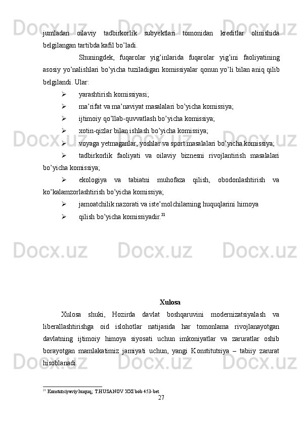 jumladan   oilaviy   tadbirkorlik   subyektlari   tomonidan   kreditlar   olinishida
belgilangan tartibda kafil bo’ladi.
Shuningdek,   fuqarolar   yig’inlarida   fuqarolar   yig’ini   faoliyatining
asosiy yo’nalishlari bo’yicha tuziladigan komissiyalar qonun yo’li bilan aniq qilib
belgilandi. Ular:
 yarashtirish komissiyasi;
 ma’rifat va ma’naviyat masalalari bo’yicha komissiya;
 ijtimoiy qo’llab-quvvatlash bo’yicha komissiya;
 xotin-qizlar bilan ishlash bo’yicha komissiya;
 voyaga yetmaganlar, yoshlar va sport masalalari bo’yicha komissiya;
 tadbirkorlik   faoliyati   va   oilaviy   biznesni   rivojlantirish   masalalari
bo’yicha komissiya;
 ekologiya   va   tabiatni   muhofaza   qilish,   obodonlashtirish   va
ko’kalamzorlashtirish bo’yicha komissiya;
 jamoatchilik nazorati va iste’molchilarning huquqlarini himoya
 qilish bo’yicha komissiyadir. 21
Xulosa
Xulosa   shuki,   Hozirda   davlat   boshqaruvini   modernizatsiyalash   va
liberallashtirishga   oid   islohotlar   natijasida   har   tomonlama   rivojlanayotgan
davlatning   ijtimoiy   himoya   siyosati   uchun   imkoniyatlar   va   zaruratlar   oshib
borayotgan   mamlakatimiz   jamiyati   uchun,   yangi   Konstitutsiya   –   tabiiy   zarurat
hisoblanadi.
21
 Konstutsiyaviy huquq; T.HUSANOV XXI bob 453-bet
27