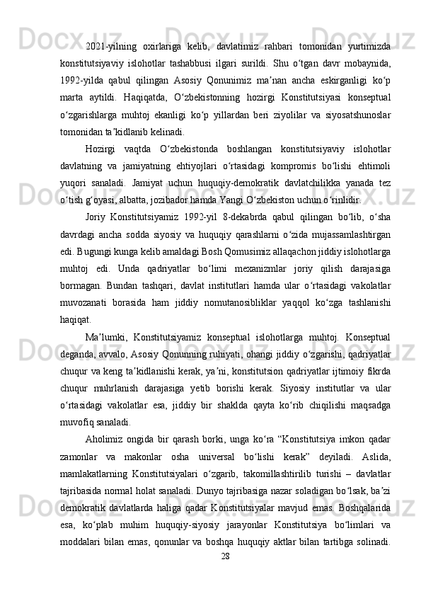 2021-yilning   oxirlariga   kelib,   davlatimiz   rahbari   tomonidan   yurtimizda
konstitutsiyaviy   islohotlar   tashabbusi   ilgari   surildi.   Shu   o tgan   davr   mobaynida,ʻ
1992-yilda   qabul   qilingan   Asosiy   Qonunimiz   ma nan   ancha   eskirganligi   ko p	
ʼ ʻ
marta   aytildi.   Haqiqatda,   O zbekistonning   hozirgi   Konstitutsiyasi   konseptual	
ʻ
o zgarishlarga   muhtoj   ekanligi   ko p   yillardan   beri   ziyolilar   va   siyosatshunoslar	
ʻ ʻ
tomonidan ta kidlanib kelinadi.	
ʼ
Hozirgi   vaqtda   O zbekistonda   boshlangan   konstitutsiyaviy   islohotlar	
ʻ
davlatning   va   jamiyatning   ehtiyojlari   o rtasidagi   kompromis   bo lishi   ehtimoli	
ʻ ʻ
yuqori   sanaladi.   Jamiyat   uchun   huquqiy-demokratik   davlatchilikka   yanada   tez
o tish g oyasi, albatta, jozibador hamda Yangi O zbekiston uchun o rinlidir.	
ʻ ʻ ʻ ʻ
Joriy   Konstitutsiyamiz   1992-yil   8-dekabrda   qabul   qilingan   bo lib,   o sha	
ʻ ʻ
davrdagi   ancha   sodda   siyosiy   va   huquqiy   qarashlarni   o zida   mujassamlashtirgan	
ʻ
edi. Bugungi kunga kelib amaldagi Bosh Qomusimiz allaqachon jiddiy islohotlarga
muhtoj   edi.   Unda   qadriyatlar   bo limi   mexanizmlar   joriy   qilish   darajasiga	
ʻ
bormagan.   Bundan   tashqari,   davlat   institutlari   hamda   ular   o rtasidagi   vakolatlar	
ʻ
muvozanati   borasida   ham   jiddiy   nomutanosibliklar   yaqqol   ko zga   tashlanishi	
ʻ
haqiqat.
Ma lumki,   Konstitutsiyamiz   konseptual   islohotlarga   muhtoj.   Konseptual	
ʼ
deganda, avvalo, Asosiy Qonunning ruhiyati, ohangi jiddiy o zgarishi, qadriyatlar	
ʻ
chuqur va keng ta kidlanishi kerak, ya ni, konstitutsion qadriyatlar ijtimoiy fikrda	
ʼ ʼ
chuqur   muhrlanish   darajasiga   yetib   borishi   kerak.   Siyosiy   institutlar   va   ular
o rtasidagi   vakolatlar   esa,   jiddiy   bir   shaklda   qayta   ko rib   chiqilishi   maqsadga	
ʻ ʻ
muvofiq sanaladi.
Aholimiz   ongida   bir   qarash   borki,   unga   ko ra   “Konstitutsiya   imkon   qadar	
ʻ
zamonlar   va   makonlar   osha   universal   bo lishi   kerak”   deyiladi.   Aslida,	
ʻ
mamlakatlarning   Konstitutsiyalari   o zgarib,   takomillashtirilib   turishi   –   davlatlar	
ʻ
tajribasida normal holat sanaladi. Dunyo tajribasiga nazar soladigan bo lsak, ba zi	
ʻ ʼ
demokratik   davlatlarda   haliga   qadar   Konstitutsiyalar   mavjud   emas.   Boshqalarida
esa,   ko plab   muhim   huquqiy-siyosiy   jarayonlar   Konstitutsiya   bo limlari   va	
ʻ ʻ
moddalari   bilan   emas,   qonunlar   va   boshqa   huquqiy   aktlar   bilan   tartibga   solinadi.
28
