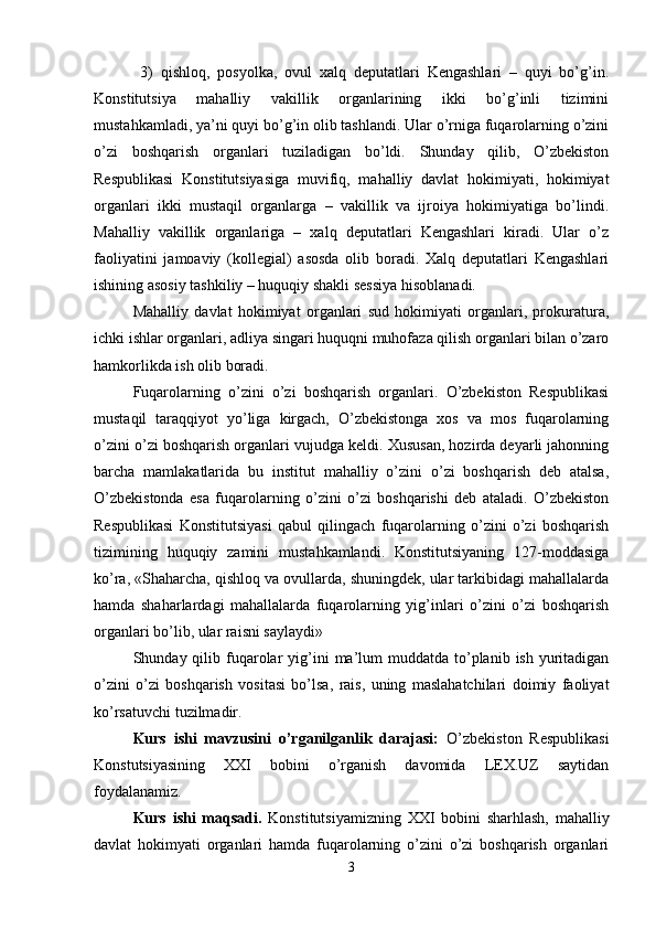  3)   qishloq,   posyolka,   ovul   xalq   deputatlari   Kengashlari   –   quyi   bo’g’in.
Konstitutsiya   mahalliy   vakillik   organlarining   ikki   bo’g’inli   tizimini
mustahkamladi, ya’ni quyi bo’g’in olib tashlandi. Ular o’rniga fuqarolarning o’zini
o’zi   boshqarish   organlari   tuziladigan   bo’ldi.   Shunday   qilib,   O’zbekiston
Respublikasi   Konstitutsiyasiga   muvifiq,   mahalliy   davlat   hokimiyati,   hokimiyat
organlari   ikki   mustaqil   organlarga   –   vakillik   va   ijroiya   hokimiyatiga   bo’lindi.
Mahalliy   vakillik   organlariga   –   xalq   deputatlari   Kengashlari   kiradi.   Ular   o’z
faoliyatini   jamoaviy   (kollegial)   asosda   olib   boradi.   Xalq   deputatlari   Kengashlari
ishining asosiy tashkiliy – huquqiy shakli sessiya hisoblanadi.
Mahalliy   davlat   hokimiyat   organlari   sud   hokimiyati   organlari,   prokuratura,
ichki ishlar organlari, adliya singari huquqni muhofaza qilish organlari bilan o’zaro
hamkorlikda ish olib boradi. 
Fuqarolarning   o’zini   o’zi   boshqarish   organlari.   O’zbekiston   Respublikasi
mustaqil   taraqqiyot   yo’liga   kirgach,   O’zbekistonga   xos   va   mos   fuqarolarning
o’zini o’zi boshqarish organlari vujudga keldi. Xususan, hozirda deyarli jahonning
barcha   mamlakatlarida   bu   institut   mahalliy   o’zini   o’zi   boshqarish   deb   atalsa,
O’zbekistonda   esa   fuqarolarning   o’zini   o’zi   boshqarishi   deb   ataladi.   O’zbekiston
Respublikasi   Konstitutsiyasi   qabul   qilingach   fuqarolarning   o’zini   o’zi   boshqarish
tizimining   huquqiy   zamini   mustahkamlandi.   Konstitutsiyaning   127-moddasiga
ko’ra, «Shaharcha, qishloq va ovullarda, shuningdek, ular tarkibidagi mahallalarda
hamda   shaharlardagi   mahallalarda   fuqarolarning   yig’inlari   o’zini   o’zi   boshqarish
organlari bo’lib, ular raisni saylaydi»
Shunday qilib  fuqarolar  yig’ini   ma’lum   muddatda  to’planib  ish yuritadigan
o’zini   o’zi   boshqarish   vositasi   bo’lsa,   rais,   uning   maslahatchilari   doimiy   faoliyat
ko’rsatuvchi tuzilmadir.
Kurs   ishi   mavzusini   o’rganilganlik   darajasi:   O’zbekiston   Respublikasi
Konstutsiyasining   XXI   bobini   o’rganish   davomida   LEX.UZ   saytidan
foydalanamiz. 
Kurs   ishi   maqsadi.   Konstitutsiyamizning   XXI   bobini   sharhlash,   mahalliy
davlat   hokimyati   organlari   hamda   fuqarolarning   o’zini   o’zi   boshqarish   organlari
3 