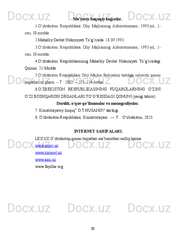 Me’yoriy huquqiy hujjatlar.
1.O’zbekiston   Respublikasi   Oliy   Majlisining   Axborotnomasi,   1993-yil,   1-
son, 38-modda.
2.Mahalliy Davlat Hokimiyati To’g’risida   18.09.1993
3.O’zbekiston   Respublikasi   Oliy   Majlisining   Axborotnomasi,   1993-yil,   1-
son, 38-modda.
4.O’zbekiston   Respublikasining   Mahalliy   Davlat   Hokimiyati   To’g’risidagi
Qonuni  21-Modda
5.O’zbekiston  Respublikasi  Oliy Majlisi  faoliyatini tartibga soluvchi  qonun
hujjatlari to’plami. – T.: 2007. – 222–224-betlar.
6.O’ZBEKISTON   RESPUBLIKASINING   FUQAROLARNING   O’ZINI
O’ZI BOSHQARISH ORGANLARI TO’G’RISIDAGI QONUNI (yangi tahriri)
Darslik, o’quv qo’llanmalar va monografiyalar.
7. Konstutsiyaviy huquq” O.T.HUSANOV darsligi.
8. O’zbekiston Respublikasi  Konstitutsiyasi.  — T.:  O’zbekiston, 2023.
 INTERNET SAHIFALARI.
LEX.UZ O’zbekiston qonun hujjatlari ma’lumotlari milliy bazasi.
www.arxiv.uz
www.ziyonet.uz
www.aim.uz
www.fayillar.org
30 