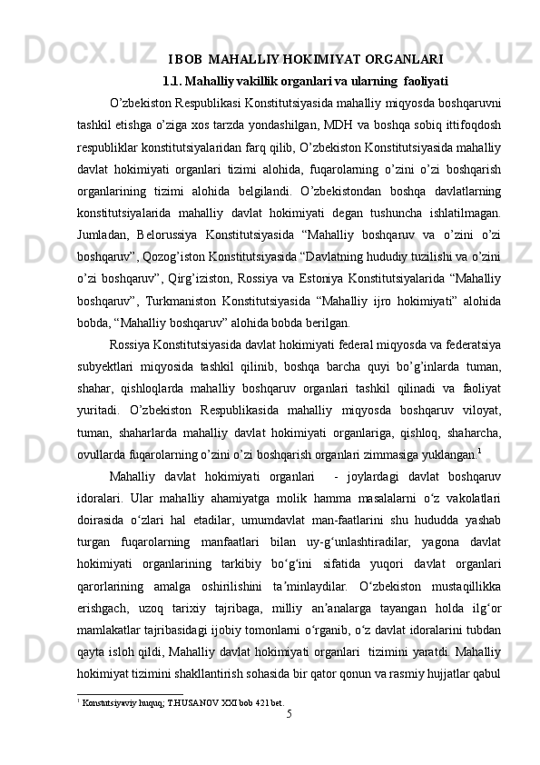 I BOB  MAHALLIY HOKIMIYAT ORGANLARI
1.1.  Mahalliy vakillik organlari va ularning  faoliyati
O’zbekiston Respublikasi Konstitutsiyasida mahalliy miqyosda boshqaruvni
tashkil etishga o’ziga xos tarzda yondashilgan, MDH va boshqa sobiq ittifoqdosh
respubliklar konstitutsiyalaridan farq qilib, O’zbekiston Konstitutsiyasida mahalliy
davlat   hokimiyati   organlari   tizimi   alohida,   fuqarolarning   o’zini   o’zi   boshqarish
organlarining   tizimi   alohida   belgilandi.   O’zbekistondan   boshqa   davlatlarning
konstitutsiyalarida   mahalliy   davlat   hokimiyati   degan   tushuncha   ishlatilmagan.
Jumladan,   Belorussiya   Konstitutsiyasida   “Mahalliy   boshqaruv   va   o’zini   o’zi
boshqaruv”, Qozog’iston Konstitutsiyasida “Davlatning hududiy tuzilishi va o’zini
o’zi   boshqaruv”,   Qirg’iziston,   Rossiya   va   Estoniya   Konstitutsiyalarida   “Mahalliy
boshqaruv”,   Turkmaniston   Konstitutsiyasida   “Mahalliy   ijro   hokimiyati”   alohida
bobda, “Mahalliy boshqaruv” alohida bobda berilgan.
Rossiya Konstitutsiyasida davlat hokimiyati federal miqyosda va federatsiya
subyektlari   miqyosida   tashkil   qilinib,   boshqa   barcha   quyi   bo’g’inlarda   tuman,
shahar,   qishloqlarda   mahalliy   boshqaruv   organlari   tashkil   qilinadi   va   faoliyat
yuritadi.   O’zbekiston   Respublikasida   mahalliy   miqyosda   boshqaruv   viloyat,
tuman,   shaharlarda   mahalliy   davlat   hokimiyati   organlariga,   qishloq,   shaharcha,
ovullarda fuqarolarning o’zini o’zi boshqarish organlari zimmasiga yuklangan. 1
Mahalliy   davlat   hokimiyati   organlari     -   joylardagi   davlat   boshqaruv
idoralari.   Ular   mahalliy   ahamiyatga   molik   hamma   masalalarni   o z   vakolatlariʻ
doirasida   o zlari   hal   etadilar,   umumdavlat   man-faatlarini   shu   hududda   yashab	
ʻ
turgan   fuqarolarning   manfaatlari   bilan   uy-g unlashtiradilar,   yagona   davlat	
ʻ
hokimiyati   organlarining   tarkibiy   bo g ini   sifatida   yuqori   davlat   organlari	
ʻ ʻ
qarorlarining   amalga   oshirilishini   ta minlaydilar.   O zbekiston   mustaqillikka
ʼ ʻ
erishgach,   uzoq   tarixiy   tajribaga,   milliy   an analarga   tayangan   holda   ilg or	
ʼ ʻ
mamlakatlar tajribasidagi ijobiy tomonlarni o rganib, o z davlat idoralarini tubdan	
ʻ ʻ
qayta isloh qildi, Mahalliy davlat hokimiyati  organlari   tizimini yaratdi. Mahalliy
hokimiyat tizimini shakllantirish sohasida bir qator qonun va rasmiy hujjatlar qabul
1
 Konstutsiyaviy huquq; T.HUSANOV XXI bob 421 bet.
5 