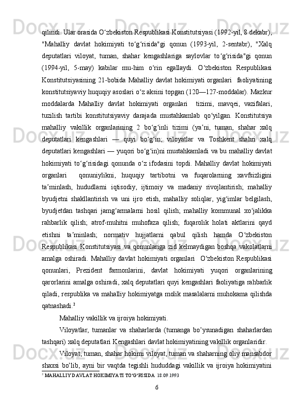 qilindi. Ular orasida O zbekiston Respublikasi Konstitutsiyasi (1992-yil, 8 dekabr),ʻ
"Mahalliy   davlat   hokimiyati   to g risida"gi   qonun   (1993-yil,   2-sentabr),   "Xalq	
ʻ ʻ
deputatlari   viloyat,   tuman,   shahar   kengashlariga   saylovlar   to g risida"gi   qonun	
ʻ ʻ
(1994-yil,   5-may)   kabilar   mu-him   o rin   egallaydi.   O zbekiston   Respublikasi	
ʻ ʻ
Konstitutsiyasining  21-bobida  Mahalliy davlat  hokimiyati  organlari    faoliyatining
konstitutsiyaviy huquqiy asoslari o z aksini topgan (120—127-moddalar). Mazkur	
ʻ
moddalarda   Mahalliy   davlat   hokimiyati   organlari     tizimi,   mavqei,   vazifalari,
tuzilish   tartibi   konstitutsiyaviy   darajada   mustahkamlab   qo yilgan.   Konstitutsiya	
ʻ
mahalliy   vakillik   organlarining   2   bo g inli   tizimi   (ya ni,   tuman,   shahar   xalq	
ʻ ʻ ʼ
deputatlari   kengashlari   —   quyi   bo g in;   viloyatlar   va   Toshkent   shahri   xalq
ʻ ʻ
deputatlari kengashlari — yuqori bo g in)ni mustahkamladi va bu mahalliy davlat
ʻ ʻ
hokimiyati   to g risidagi   qonunda   o z   ifodasini   topdi.   Mahalliy   davlat   hokimiyati	
ʻ ʻ ʻ
organlari     qonuniylikni,   huquqiy   tartibotni   va   fuqarolarning   xavfsizligini
ta minlash,   hududlarni   iqtisodiy,   ijtimoiy   va   madaniy   rivojlantirish;   mahalliy	
ʼ
byudjetni   shakllantirish   va   uni   ijro   etish,   mahalliy   soliqlar,   yig imlar   belgilash,	
ʻ
byudjetdan   tashqari   jamg armalarni   hosil   qilish;   mahalliy   kommunal   xo jalikka	
ʻ ʻ
rahbarlik   qilish;   atrof-muhitni   muhofaza   qilish;   fuqarolik   holati   aktlarini   qayd
etishni   ta minlash;   normativ   hujjatlarni   qabul   qilish   hamda   O zbekiston	
ʼ ʻ
Respublikasi   Konstitutsiyasi   va  qonunlariga  zid   kelmaydigan   boshqa   vakolatlarni
amalga   oshiradi.   Mahalliy   davlat   hokimiyati   organlari     O zbekiston   Respublikasi	
ʻ
qonunlari,   Prezident   farmonlarini,   davlat   hokimiyati   yuqori   organlarining
qarorlarini amalga oshiradi, xalq deputatlari quyi kengashlari faoliyatiga rahbarlik
qiladi, respublika va mahalliy hokimiyatga molik masalalarni muhokama qilishda
qatnashadi. 2
Mahalliy vakillik va ijroiya hokimiyati.
Viloyatlar,   tumanlar   va   shaharlarda   (tumanga   bo’ysunadigan   shaharlardan
tashqari) xalq deputatlari Kengashlari davlat hokimiyatining vakillik organlaridir.
Viloyat, tuman, shahar hokimi viloyat, tuman va shaharning oliy mansabdor
shaxsi   bo’lib,   ayni   bir   vaqtda   tegishli   hududdagi   vakillik   va   ijroiya   hokimiyatini
2
 MAHALLIY DAVLAT HOKIMIYATI TO‘G‘RISIDA   18.09.1993
6 