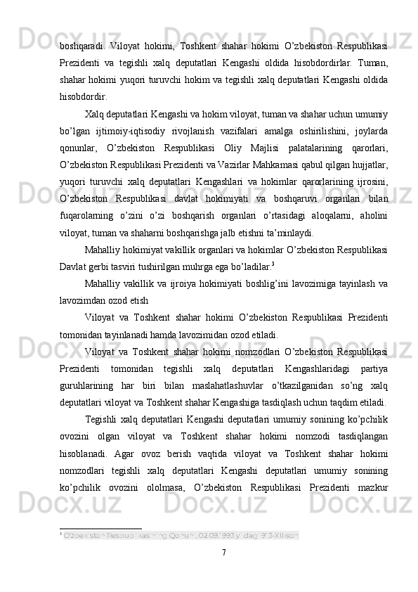boshqaradi.   Viloyat   hokimi,   Toshkent   shahar   hokimi   O’zbekiston   Respublikasi
Prezidenti   va   tegishli   xalq   deputatlari   Kengashi   oldida   hisobdordirlar.   Tuman,
shahar hokimi yuqori turuvchi hokim va tegishli xalq deputatlari Kengashi  oldida
hisobdordir.
Xalq deputatlari Kengashi va hokim viloyat, tuman va shahar uchun umumiy
bo’lgan   ijtimoiy-iqtisodiy   rivojlanish   vazifalari   amalga   oshirilishini,   joylarda
qonunlar,   O’zbekiston   Respublikasi   Oliy   Majlisi   palatalarining   qarorlari,
O’zbekiston Respublikasi Prezidenti va Vazirlar Mahkamasi qabul qilgan hujjatlar,
yuqori   turuvchi   xalq   deputatlari   Kengashlari   va   hokimlar   qarorlarining   ijrosini,
O’zbekiston   Respublikasi   davlat   hokimiyati   va   boshqaruvi   organlari   bilan
fuqarolarning   o’zini   o’zi   boshqarish   organlari   o’rtasidagi   aloqalarni,   aholini
viloyat, tuman va shaharni boshqarishga jalb etishni ta’minlaydi.
Mahalliy hokimiyat vakillik organlari va hokimlar O’zbekiston Respublikasi
Davlat gerbi tasviri tushirilgan muhrga ega bo’ladilar. 3
Mahalliy   vakillik   va   ijroiya   hokimiyati   boshlig’ini   lavozimiga   tayinlash   va
lavozimdan ozod etish
Viloyat   va   Toshkent   shahar   hokimi   O’zbekiston   Respublikasi   Prezidenti
tomonidan tayinlanadi hamda lavozimidan ozod etiladi.
Viloyat   va   Toshkent   shahar   hokimi   nomzodlari   O’zbekiston   Respublikasi
Prezidenti   tomonidan   tegishli   xalq   deputatlari   Kengashlaridagi   partiya
guruhlarining   har   biri   bilan   maslahatlashuvlar   o’tkazilganidan   so’ng   xalq
deputatlari viloyat va Toshkent shahar Kengashiga tasdiqlash uchun taqdim etiladi.
Tegishli   xalq   deputatlari   Kengashi   deputatlari   umumiy   sonining   ko’pchilik
ovozini   olgan   viloyat   va   Toshkent   shahar   hokimi   nomzodi   tasdiqlangan
hisoblanadi.   Agar   ovoz   berish   vaqtida   viloyat   va   Toshkent   shahar   hokimi
nomzodlari   tegishli   xalq   deputatlari   Kengashi   deputatlari   umumiy   sonining
ko’pchilik   ovozini   ololmasa,   O’zbekiston   Respublikasi   Prezidenti   mazkur
3
  O‘zbekiston Respublikasining Qonuni, 02.09.1993 yildagi 913-XII-son
7