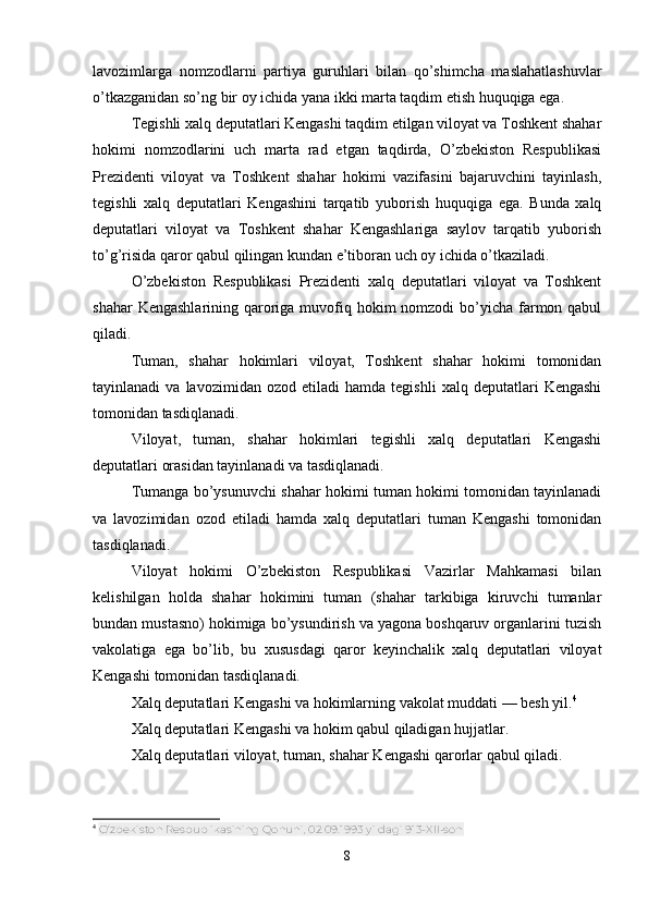 lavozimlarga   nomzodlarni   partiya   guruhlari   bilan   qo’shimcha   maslahatlashuvlar
o’tkazganidan so’ng bir oy ichida yana ikki marta taqdim etish huquqiga ega.
Tegishli xalq deputatlari Kengashi taqdim etilgan viloyat va Toshkent shahar
hokimi   nomzodlarini   uch   marta   rad   etgan   taqdirda,   O’zbekiston   Respublikasi
Prezidenti   viloyat   va   Toshkent   shahar   hokimi   vazifasini   bajaruvchini   tayinlash,
tegishli   xalq   deputatlari   Kengashini   tarqatib   yuborish   huquqiga   ega.   Bunda   xalq
deputatlari   viloyat   va   Toshkent   shahar   Kengashlariga   saylov   tarqatib   yuborish
to’g’risida qaror qabul qilingan kundan e’tiboran uch oy ichida o’tkaziladi.
O’zbekiston   Respublikasi   Prezidenti   xalq   deputatlari   viloyat   va   Toshkent
shahar  Kengashlarining  qaroriga muvofiq hokim  nomzodi  bo’yicha farmon qabul
qiladi.
Tuman,   shahar   hokimlari   viloyat,   Toshkent   shahar   hokimi   tomonidan
tayinlanadi   va   lavozimidan   ozod  etiladi   hamda   tegishli   xalq  deputatlari   Kengashi
tomonidan tasdiqlanadi.
Viloyat,   tuman,   shahar   hokimlari   tegishli   xalq   deputatlari   Kengashi
deputatlari orasidan tayinlanadi va tasdiqlanadi.
Tumanga bo’ysunuvchi shahar hokimi tuman hokimi tomonidan tayinlanadi
va   lavozimidan   ozod   etiladi   hamda   xalq   deputatlari   tuman   Kengashi   tomonidan
tasdiqlanadi.
Viloyat   hokimi   O’zbekiston   Respublikasi   Vazirlar   Mahkamasi   bilan
kelishilgan   holda   shahar   hokimini   tuman   (shahar   tarkibiga   kiruvchi   tumanlar
bundan mustasno) hokimiga bo’ysundirish va yagona boshqaruv organlarini tuzish
vakolatiga   ega   bo’lib,   bu   xususdagi   qaror   keyinchalik   xalq   deputatlari   viloyat
Kengashi tomonidan tasdiqlanadi.
Xalq deputatlari Kengashi va hokimlarning vakolat muddati — besh yil. 4
Xalq deputatlari Kengashi va hokim qabul qiladigan hujjatlar.
Xalq deputatlari viloyat, tuman, shahar Kengashi qarorlar qabul qiladi.
4
  O‘zbekiston Respublikasining Qonuni, 02.09.1993 yildagi 913-XII-son
8