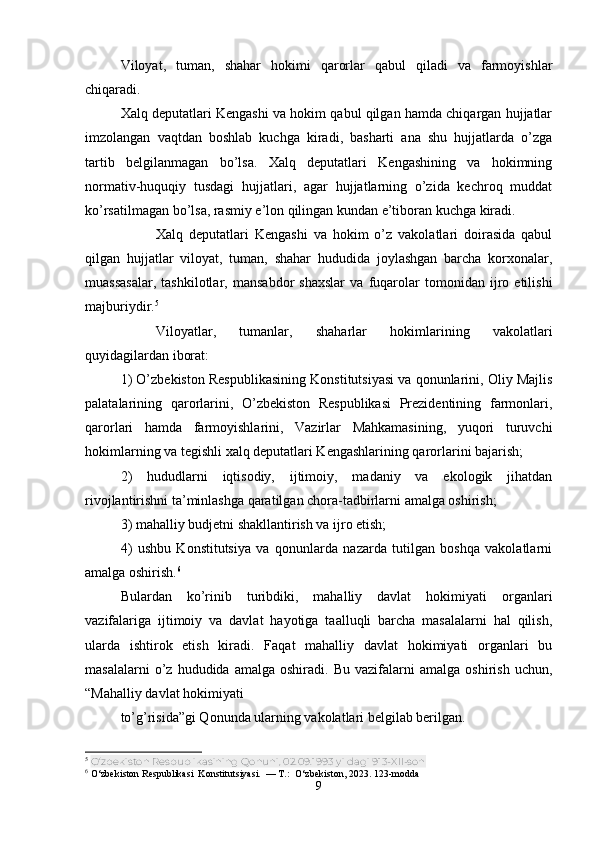 Viloyat,   tuman,   shahar   hokimi   qarorlar   qabul   qiladi   va   farmoyishlar
chiqaradi.
Xalq deputatlari Kengashi va hokim qabul qilgan hamda chiqargan hujjatlar
imzolangan   vaqtdan   boshlab   kuchga   kiradi,   basharti   ana   shu   hujjatlarda   o’zga
tartib   belgilanmagan   bo’lsa.   Xalq   deputatlari   Kengashining   va   hokimning
normativ-huquqiy   tusdagi   hujjatlari,   agar   hujjatlarning   o’zida   kechroq   muddat
ko’rsatilmagan bo’lsa, rasmiy e’lon qilingan kundan e’tiboran kuchga kiradi.
Xalq   deputatlari   Kengashi   va   hokim   o’z   vakolatlari   doirasida   qabul
qilgan   hujjatlar   viloyat,   tuman,   shahar   hududida   joylashgan   barcha   korxonalar,
muassasalar,   tashkilotlar,   mansabdor   shaxslar   va   fuqarolar   tomonidan   ijro   etilishi
majburiydir. 5
Viloyatlar,   tumanlar,   shaharlar   hokimlarining   vakolatlari
quyidagilardan iborat:
1) O’zbekiston Respublikasining Konstitutsiyasi va qonunlarini, Oliy Majlis
palatalarining   qarorlarini,   O’zbekiston   Respublikasi   Prezidentining   farmonlari,
qarorlari   hamda   farmoyishlarini,   Vazirlar   Mahkamasining,   yuqori   turuvchi
hokimlarning va tegishli xalq deputatlari Kengashlarining qarorlarini bajarish;
2)   hududlarni   iqtisodiy,   ijtimoiy,   madaniy   va   ekologik   jihatdan
rivojlantirishni ta’minlashga qaratilgan chora-tadbirlarni amalga oshirish;
3) mahalliy budjetni shakllantirish va ijro etish;
4)   ushbu   Konstitutsiya   va   qonunlarda   nazarda   tutilgan   boshqa   vakolatlarni
amalga oshirish. 6
Bulardan   ko’rinib   turibdiki,   mahalliy   davlat   hokimiyati   organlari
vazifalariga   ijtimoiy   va   davlat   hayotiga   taalluqli   barcha   masalalarni   hal   qilish,
ularda   ishtirok   etish   kiradi.   Faqat   mahalliy   davlat   hokimiyati   organlari   bu
masalalarni   o’z   hududida   amalga  oshiradi.   Bu   vazifalarni   amalga   oshirish   uchun,
“Mahalliy davlat hokimiyati
to’g’risida”gi Qonunda ularning vakolatlari belgilab berilgan.
5
  O‘zbekiston Respublikasining Qonuni, 02.09.1993 yildagi 913-XII-son
6
 O‘zbekiston Respublikasi  Konstitutsiyasi.  — T.:  O‘zbekiston, 2023. 123-modda
9