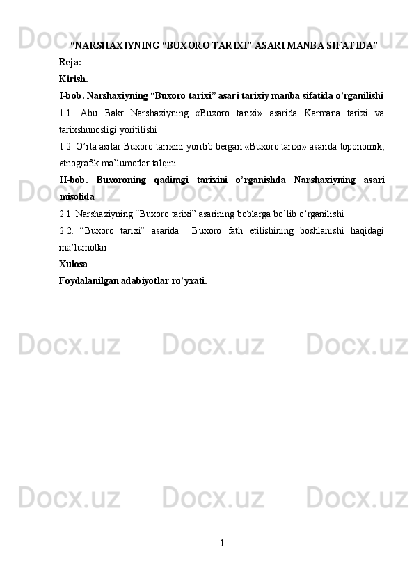  “NARSHAXIYNING “BUXORO TARIXI” ASARI MANBA SIFATIDA”
Reja:
Kirish.
I-bob. Narshaxiyning “Buxoro tarixi” asari tarixiy manba sifatida o’rganilishi
1.1.   Abu   Bakr   Narshaxiyning   «Buxoro   tarixi»   asarida   Karmana   tarixi   va
tarixshunosligi yoritilishi 
1.2. O’rta asrlar Buxoro tarixini yoritib bergan «Buxoro tarixi» asarida toponomik,
etnografik ma’lumotlar talqini. 
II-bob.   Buxoroning   qadimgi   tarixini   o’rganishda   Narshaxiyning   asari
misolida 
2.1. Narshaxiyning “Buxoro tarixi” asarining boblarga bo’lib o’rganilishi 
2.2.   “Buxoro   tarixi”   asarida     Buxoro   fath   etilishining   boshlanishi   haqidagi
ma’lumotlar 
Xulosa  
Foydalanilgan adabiyotlar ro’yxati. 
 
 
 
 
 
 
 
 
 
 
 
 
 
 
1  
  