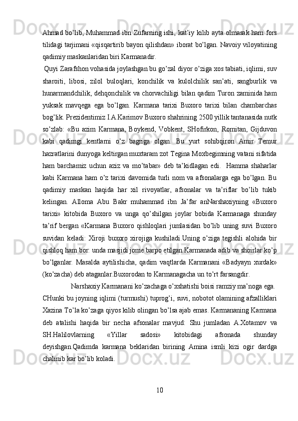 Ahmad bo’lib, Muhammad ibn Zufarning ishi, kat’iy kilib ayta olmasak ham fors
tilidagi tarjimani «qisqartirib bayon qilishdan» iborat bo’lgan. Navoiy viloyatining
qadimiy maskanlaridan biri Karmanadir.       
 Quyi Zarafshon vohasida joylashgan bu go’zal diyor o’ziga xos tabiati, iqlimi, suv
sharoiti,   libosi,   zilol   buloqlari,   konchilik   va   kulolchilik   san’ati,   sangburlik   va
hunarmandchilik, dehqonchilik va chorvachiligi bilan qadim Turon zaminida ham
yuksak   mavqega   ega   bo’lgan.   Karmana   tarixi   Buxoro   tarixi   bilan   chambarchas
bog’lik. Prezidentimiz I.A.Karimov Buxoro shahrining 2500 yillik tantanasida nutk
so’zlab:   «Bu   azim   Karmana,   Boykend,   Vobkent,   SHofirkon,   Romitan,   Gijduvon
kabi   qadimgi   kentlarni   o’z   bagriga   olgan.   Bu   yurt   sohibqiron   Amir   Temur
hazratlarini dunyoga keltirgan muxtaram zot Tegina Moxbegimning vatani sifatida
ham   barchamiz   uchun   aziz   va   mo’tabar»   deb   ta’kidlagan   edi.     Hamma   shaharlar
kabi Karmana ham  o’z tarixi  davomida turli nom va afsonalarga ega bo’lgan. Bu
qadimiy   maskan   haqida   har   xil   rivoyatlar,   afsonalar   va   ta’riflar   bo’lib   tukib
kelingan.   Alloma   Abu   Bakr   muhammad   ibn   Ja’far   anNarshaxiyning   «Buxoro
tarixi»   kitobida   Buxoro   va   unga   qo’shilgan   joylar   bobida   Karmanaga   shunday
ta’rif   bergan   «Karmana   Buxoro   qishloqlari   jumlasidan   bo’lib   uning   suvi   Buxoro
suvidan   keladi:   Xiroji   buxoro   xirojiga   kushiladi.Uning   o’ziga   tegishli   alohida   bir
qishloq ham bor: unda masjidi jome barpo etilgan.Karmanada adib va shoirlar ko’p
bo’lganlar.   Masalda   aytilishicha,   qadim   vaqtlarda   Karmanani   «Badyayn   xurdak»
(ko’zacha) deb ataganlar.Buxorodan to Karmanagacha un to’rt farsangdir.    
  Narshaxiy Karmanani ko’zachaga o’xshatishi boisi ramziy ma’noga ega. 
CHunki bu joyning iqlimi (turmushi) tuprog’i, suvi, nobotot olamining afzalliklari
Xazina To’la ko’zaga qiyos kilib olingan bo’lsa ajab emas. Karmananing Karmana
deb   atalishi   haqida   bir   necha   afsonalar   mavjud:   Shu   jumladan   A.Xotamov   va
SH.Halilovlarning   «Yillar   sadosi»   kitobidagi   afsonada   shunday
deyishgan.Qadimda   karmana   beklaridan   birining   Amina   ismli   kizi   ogir   dardga
chalinib kar bo’lib koladi. 
10  
  