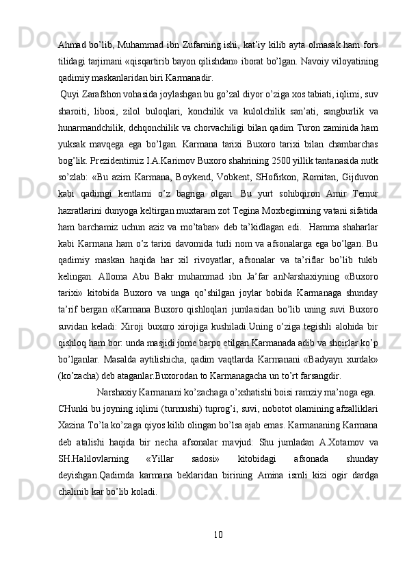 Ahmad bo’lib, Muhammad ibn Zufarning ishi, kat’iy kilib ayta olmasak ham fors
tilidagi tarjimani «qisqartirib bayon qilishdan» iborat bo’lgan. Navoiy viloyatining
qadimiy maskanlaridan biri Karmanadir.       
 Quyi Zarafshon vohasida joylashgan bu go’zal diyor o’ziga xos tabiati, iqlimi, suv
sharoiti,   libosi,   zilol   buloqlari,   konchilik   va   kulolchilik   san’ati,   sangburlik   va
hunarmandchilik, dehqonchilik va chorvachiligi bilan qadim Turon zaminida ham
yuksak   mavqega   ega   bo’lgan.   Karmana   tarixi   Buxoro   tarixi   bilan   chambarchas
bog’lik. Prezidentimiz I.A.Karimov Buxoro shahrining 2500 yillik tantanasida nutk
so’zlab:   «Bu   azim   Karmana,   Boykend,   Vobkent,   SHofirkon,   Romitan,   Gijduvon
kabi   qadimgi   kentlarni   o’z   bagriga   olgan.   Bu   yurt   sohibqiron   Amir   Temur
hazratlarini dunyoga keltirgan muxtaram zot Tegina Moxbegimning vatani sifatida
ham   barchamiz   uchun   aziz   va   mo’tabar»   deb   ta’kidlagan   edi.     Hamma   shaharlar
kabi Karmana ham  o’z tarixi  davomida turli nom va afsonalarga ega bo’lgan. Bu
qadimiy   maskan   haqida   har   xil   rivoyatlar,   afsonalar   va   ta’riflar   bo’lib   tukib
kelingan.   Alloma   Abu   Bakr   muhammad   ibn   Ja’far   anNarshaxiyning   «Buxoro
tarixi»   kitobida   Buxoro   va   unga   qo’shilgan   joylar   bobida   Karmanaga   shunday
ta’rif   bergan   «Karmana   Buxoro   qishloqlari   jumlasidan   bo’lib   uning   suvi   Buxoro
suvidan   keladi:   Xiroji   buxoro   xirojiga   kushiladi.Uning   o’ziga   tegishli   alohida   bir
qishloq ham bor: unda masjidi jome barpo etilgan.Karmanada adib va shoirlar ko’p
bo’lganlar.   Masalda   aytilishicha,   qadim   vaqtlarda   Karmanani   «Badyayn   xurdak»
(ko’zacha) deb ataganlar.Buxorodan to Karmanagacha un to’rt farsangdir.    
  Narshaxiy Karmanani ko’zachaga o’xshatishi boisi ramziy ma’noga ega. 
CHunki bu joyning iqlimi (turmushi) tuprog’i, suvi, nobotot olamining afzalliklari
Xazina To’la ko’zaga qiyos kilib olingan bo’lsa ajab emas. Karmananing Karmana
deb   atalishi   haqida   bir   necha   afsonalar   mavjud:   Shu   jumladan   A.Xotamov   va
SH.Halilovlarning   «Yillar   sadosi»   kitobidagi   afsonada   shunday
deyishgan.Qadimda   karmana   beklaridan   birining   Amina   ismli   kizi   ogir   dardga
chalinib kar bo’lib koladi. 
10