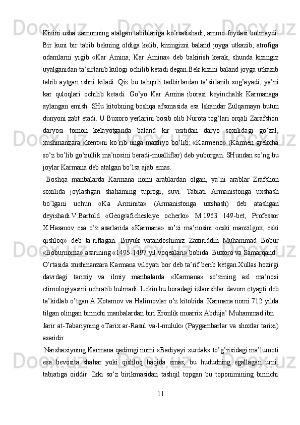 Kizini usha zamonning atalgan tabiblariga ko’rsatishadi, ammo foydasi bulmaydi.
Bir   kuni   bir   tabib   bekning   oldiga   kelib,   kizingizni   baland   joyga   utkazib,   atrofiga
odamlarni   yigib   «Kar   Amina,   Kar   Amina»   deb   bakirish   kerak,   shunda   kizingiz
uyalganidan ta’sirlanib kulogi ochilib ketadi degan.Bek kizini baland joyga utkazib
tabib   aytgan   ishni   kiladi.   Qiz   bu   tahqirli   tadbirlardan   ta’sirlanib   sog’ayadi,   ya’ni
kar   quloqlari   ochilib   ketadi.   Go’yo   Kar   Amina   iborasi   keyinchalik   Karmanaga
aylangan emish. SHu kitobning boshqa afsonasida esa Iskandar Zulqarnayn butun
dunyoni zabt etadi. U Buxoro yerlarini bosib olib Nurota tog’lari orqali Zarafshon
daryosi   tomon   kelayotganda   baland   kir   usitidan   daryo   soxilidagi   go’zal,
xushmanzara   «kent»ni   ko’rib  unga   maxliyo  bo’lib:   «Karmeno»  (Karmen  grekcha
so’z bo’lib go’zullik ma’nosini beradi-mualliflar) deb yuborgan. SHundan so’ng bu
joylar Karmana deb atalgan bo’lsa ajab emas.      
  Boshqa   manbalarda   Karmana   nomi   arablardan   olgan,   ya’ni   arablar   Zrafshon
soxilida   joylashgan   shaharning   tuprogi,   suvi.   Tabiati   Armanistonga   uxshash
bo’lgani   uchun   «Ka   Arminita»   (Armanistonga   uxshash)   deb   atashgan
deyishadi.V.Bartold   «Geograficheskiye   ocherki»   M.1963   149-bet,   Professor
X.Hasanov   esa   o’z   asarlarida   «Karmana»   so’zi   ma’nosini   «eski   manzilgox,   eski
qishloq»   deb   ta’riflagan.   Buyuk   vatandoshimiz   Zaxiriddin   Muhammad   Bobur
«Boburnoma» asarining «1495-1497 yil voqealari» bobida: Buxoro va Samarqand 
O’rtasida xushmanzara Karmana viloyati bor deb ta’rif berib ketgan.Xullas hozirgi
davrdagi   tarixiy   va   ilmiy   manbalarda   «Karmana»   so’zining   asl   ma’nosi
etimologiyasini uchratib bulmadi. Lekin bu boradagi izlanishlar davom etyapti deb
ta’kidlab o’tgan A.Xotamov va Halimovlar o’z kitobida. Karmana nomi 712 yilda
tilgan olingan birinchi manbalardan biri Eronlik muarrix Abduja’ Muhammad ibn 
Jarir at-Tabariyning «Tarix ar-Rasul va-l-muluk» (Paygambarlar va shoxlar tarixi)
asaridir.                  
 Narshaxiyning Karmana qadimgi nomi «Badiyayi xurdak» to’g’risidagi ma’lumoti
esa   bevosita   shahar   yoki   qishloq   haqida   emas,   bu   hududning   egallagan   urni,
tabiatiga   oiddir.   Ikki   so’z   birikmasidan   tashqil   topgan   bu   toponimining   birinchi
11  
  