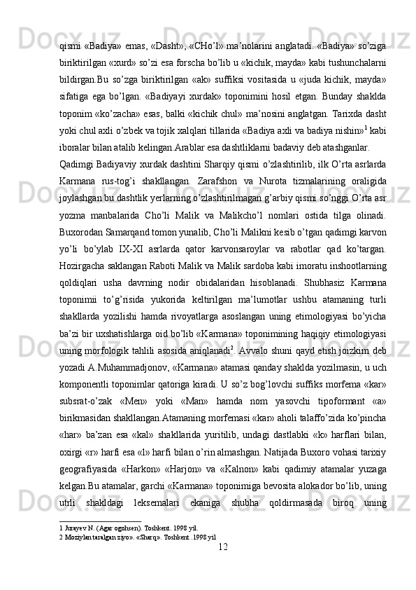 qismi «Badiya» emas, «Dasht», «CHo’l» ma’nolarini anglatadi. «Badiya» so’ziga
biriktirilgan «xurd» so’zi esa forscha bo’lib u «kichik, mayda» kabi tushunchalarni
bildirgan.Bu   so’zga   biriktirilgan   «ak»   suffiksi   vositasida   u   «juda   kichik,   mayda»
sifatiga   ega   bo’lgan.   «Badiyayi   xurdak»   toponimini   hosil   etgan.   Bunday   shaklda
toponim «ko’zacha» esas, balki «kichik chul» ma’nosini anglatgan. Tarixda dasht
yoki chul axli o’zbek va tojik xalqlari tillarida «Badiya axli va badiya nishin» 1
 kabi
iboralar bilan atalib kelingan.Arablar esa dashtliklarni badaviy deb atashganlar. 
Qadimgi Badiyaviy xurdak dashtini Sharqiy qismi o’zlashtirilib, ilk O’rta asrlarda
Karmana   rus-tog’i   shakllangan.   Zarafshon   va   Nurota   tizmalarining   oraligida
joylashgan bu dashtlik yerlarning o’zlashtirilmagan g’arbiy qismi so’nggi O’rta asr
yozma   manbalarida   Cho’li   Malik   va   Malikcho’l   nomlari   ostida   tilga   olinadi.
Buxorodan Samarqand tomon yunalib, Cho’li Malikni kesib o’tgan qadimgi karvon
yo’li   bo’ylab   IX-XI   asrlarda   qator   karvonsaroylar   va   rabotlar   qad   ko’targan.
Hozirgacha saklangan Raboti Malik va Malik sardoba kabi imoratu inshootlarning
qoldiqlari   usha   davrning   nodir   obidalaridan   hisoblanadi.   Shubhasiz   Karmana
toponimii   to’g’risida   yukorida   keltirilgan   ma’lumotlar   ushbu   atamaning   turli
shakllarda   yozilishi   hamda   rivoyatlarga   asoslangan   uning   etimologiyasi   bo’yicha
ba’zi bir uxshatishlarga oid bo’lib «Karmana» toponimining haqiqiy etimologiyasi
uning morfologik tahlili asosida aniqlanadi 2
. Avvalo shuni qayd etish joizkim deb
yozadi A.Muhammadjonov, «Karmana» atamasi qanday shaklda yozilmasin, u uch
komponentli toponimlar qatoriga kiradi. U so’z bog’lovchi suffiks morfema «kar»
subsrat-o’zak   «Men»   yoki   «Man»   hamda   nom   yasovchi   tipoformant   «a»
birikmasidan shakllangan.Atamaning morfemasi «kar» aholi talaffo’zida ko’pincha
«har»   ba’zan   esa   «kal»   shakllarida   yuritilib,   undagi   dastlabki   «k»   harflari   bilan,
oxirgi «r» harfi esa «l» harfi bilan o’rin almashgan. Natijada Buxoro vohasi tarixiy
geografiyasida   «Harkon»   «Harjon»   va   «Kalnon»   kabi   qadimiy   atamalar   yuzaga
kelgan.Bu atamalar, garchi «Karmana» toponimiga bevosita alokador bo’lib, uning
utrli   shakldagi   leksemalari   ekaniga   shubha   qoldirmasada   biroq   uning
1  Jurayev N. (Agar ogohsen). Toshkent. 1998 yil. 
2  Moziylan taralgan ziyo». «Sharq». Toshkent .1998 yil 
12  
  