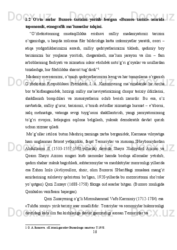 1.2   O’rta   asrlar   Buxoro   tarixini   yoritib   bergan   «Buxoro   tarixi»   asarida
toponomik, etnografik ma’lumotlar talqini. 
  “O’zbekistonning   mustaqillikka   erishuvi   milliy   madaniyatimiz   tarixini
o’rganishga,   u   haqida  xolisona   fikr   bildirishga   katta   imkoniyatlar   yaratdi,  osori   –
atiqa   yodgorliklarimizni   asrash,   milliy   qadriyatlarimizni   tiklash,   qadimiy   boy
tariximizni   bir   yoqlama   yoritish,   chegaralash,   ma’lum   jarayon   va   ilm   –   fam
arboblarining faoliyati va xizmatini inkor etishdek noto’g’ri g’oyalar va usullardan
tozalashga, hur fikrlilikka sharoit tug’dirdi” 1
.         
 Madaniy merosimizni, o’tmish qadriyatlarimizni keng va har tomonlama o’rganish
O’zbekiston   Respublikasi   Prezidenti   I.   A.   Karimovning   ma’ruzalarida   bir   necha
bor ta’kidlanganidek, hozirgi milliy ma’naviyatimizning chuqur tarixiy ildizlarini,
shakllanish   bosqichlari   va   xususiyatlarini   ochib   berish   zarurdir.   Bu   esa,   o’z
navbatida, milliy g’urur, tariximiz, o’tmish avlodlar xizmatiga hurmat – e’tiborni,
xalq   mehnatiga,   vatanga   sevgi   tuyg’usini   shakllantirish,   yangi   jamiyatimizning
to’g’ri   rivojini,   kelajagini   oqilona   belgilash,   yuksak   demokratik   davlat   qurish
uchun xizmar qiladi.        
  Mo’g’ullar istilosi butun Mashriq zaminga zarba berganidek, Karmana viloyatiga
ham unglanmas fatorat yetkazdiki, faqat Temuriylar va xususan SHayboniylardan
Abdullaxon   II   (1533-1557-1598-yillarda)   davrida   Shayx   Xudoydod   Azizon   va
Qosim   Shayx   Azizon   singari   kutb   zamonlar   hamda   boshqa   allomalar   yetishib,
qadim shahar xukuk bagishladi, ashtarxoniylar va mashkitiylar xumronligi yillarida
esa   Eshon   Imlo   (Avliyoullox,   shoir,   olim   Buxoroi   SHarifdagi   xonakasi   mang’it
amirlarining sulolaviy qabristoni bo’lgan, 1920-yillarda bu mozoristonni sho’rolar
yo’qotgan) Qozi Zuxayr (1688-1758) fikxga oid asarlar bitgan. (Buxoro xonligida
Qozikalon vazifasini bajargan).    
  Qozi Zuxayrning o’g’li Mirmuhammal Vafo Karminiy (1712-1784) esa 
«Tuhfai xoniy» yirik tarixiy asar muallifidir. Toxiriylar va somoniylar hukmronligi
davridagi kabi ilm fan kishilariga davlat gamxurligi asosan Temuriylar va 
1  O. A.Suxareva. «K istorii gorodov Buxarskogo xanstva» T.1958. 
16  
  