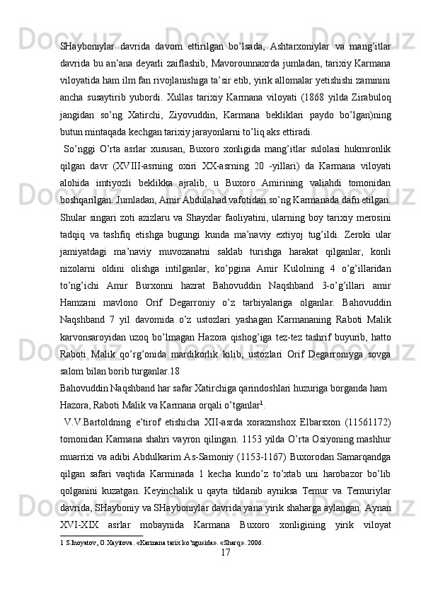 SHayboniylar   davrida   davom   ettirilgan   bo’lsada,   Ashtarxoniylar   va   mang’itlar
davrida bu an’ana deyarli zaiflashib, Mavorounnaxrda jumladan, tarixiy Karmana
viloyatida ham ilm fan rivojlanishiga ta’sir etib, yirik allomalar yetishishi zaminini
ancha   susaytirib   yubordi.   Xullas   tarixiy   Karmana   viloyati   (1868   yilda   Zirabuloq
jangidan   so’ng   Xatirchi,   Ziyovuddin,   Karmana   bekliklari   paydo   bo’lgan)ning
butun mintaqada kechgan tarixiy jarayonlarni to’liq aks ettiradi.    
  So’nggi   O’rta   asrlar   xususan,   Buxoro   xonligida   mang’itlar   sulolasi   hukmronlik
qilgan   davr   (XVIII-asrning   oxiri   XX-asrning   20   -yillari)   da   Karmana   viloyati
alohida   imtiyozli   beklikka   ajralib,   u   Buxoro   Amirining   valiahdi   tomonidan
boshqarilgan. Jumladan, Amir Abdulahad vafotidan so’ng Karmanada dafn etilgan.
Shular   singari   zoti   azizlaru   va   Shayxlar   faoliyatini,   ularning   boy   tarixiy   merosini
tadqiq   va   tashfiq   etishga   bugungi   kunda   ma’naviy   extiyoj   tug’ildi.   Zeroki   ular
jamiyatdagi   ma’naviy   muvozanatni   saklab   turishga   harakat   qilganlar,   konli
nizolarni   oldini   olishga   intilganlar,   ko’pgina   Amir   Kulolning   4   o’g’illaridan
to’ng’ichi   Amir   Burxonni   hazrat   Bahovuddin   Naqshband   3-o’g’illari   amir
Hamzani   mavlono   Orif   Degarroniy   o’z   tarbiyalariga   olganlar.   Bahovuddin
Naqshband   7   yil   davomida   o’z   ustozlari   yashagan   Karmananing   Raboti   Malik
karvonsaroyidan  uzoq  bo’lmagan   Hazora  qishog’iga  tez-tez  tashrif   buyurib,  hatto
Raboti   Malik   qo’rg’onida   mardikorlik   kilib,   ustozlari   Orif   Degarroniyga   sovga
salom bilan borib turganlar.18 
Bahovuddin Naqshband har safar Xatirchiga qarindoshlari huzuriga borganda ham 
Hazora, Raboti Malik va Karmana orqali o’tganlar 1
.         
  V.V.Bartoldning   e’tirof   etishicha   XII-asrda   xorazmshox   Elbarsxon   (11561172)
tomonidan Karmana shahri vayron qilingan. 1153 yilda O’rta Osiyoning mashhur
muarrixi va adibi Abdulkarim As-Samoniy (1153-1167) Buxorodan Samarqandga
qilgan   safari   vaqtida   Karminada   1   kecha   kundo’z   to’xtab   uni   harobazor   bo’lib
qolganini   kuzatgan.   Keyinchalik   u   qayta   tiklanib   ayniksa   Temur   va   Temuriylar
davrida, SHayboniy va SHayboniylar davrida yana yirik shaharga aylangan. Aynan
XVI-XIX   asrlar   mobaynida   Karmana   Buxoro   xonligining   yirik   viloyat
1  S.Inoyatov, O.Xayitova. «Karmana tarix ko’zgusida». «Sharq». 2006. 
17  
  