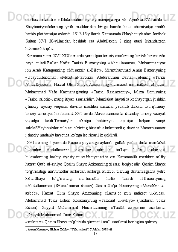 markazlaridan biri sifatida muhim siyosiy mavqega ega edi. Ayniksa XVI asrda u
Shayboniyzodalarning   yirik   mulklaridan   biriga   hamda   katta   ahamiyatga   molik
harbiy platdarmiga aylandi. 1512-13 yillarda Karmanada SHayboniylardan Jonibek
Sulton   XVI   30-yillaridan   boshlab   esa   Abdullaxon   2   ning   otasi   Iskandarxon
hukmronlik qildi.           
  Karmana nomi XVI-XIX asrlarda yaratilgan tarixiy asarlarning kariyb barchasida
qayd   etiladi.Bo’lar   Hofiz   Tanish   Buxoriyning   «Abdullanoma»,   Muhammadiyor
ibn   Arab   Katagonning   «Musaxxir   al-Bilot»,   Mirmuhammad   Amin   Buxoriyning
«Ubaydullonoma»,   «Muxit   at-tavorix»,   Abdurahmon   Davlat   Tolening   «Tarixi
Abdulfayzxon»,   Hazrat   Olim   Shayx   Azizonning   «Lamaxot   min   nafaxot   alquds»,
Muhammad   Vafo   Karmanagiyning   «Tarixi   Raximxoniy»,   Mirza   Somiyning
«Tarixi salotin-i mang’itiya» asarlaridir 1
. Mamlakat hayotida kechayotgan jushkin
ijtimoiy   siyosiy   voqealar   davrida   mashhur   shaxslar   yetishib   chikadi.   Bu   ijtimoiy
tarixiy   zaruriyat   hisoblanadi.XVI   asrda   Mavorounnaxrda   shunday   tarixiy   vaziyat
vujudga   keldi.Temuriylar   o’rniga   hokimiyat   tepasiga   kelgan   yangi
sulolaSHayboniylar sulolasi o’zining bir asrlik hukmronligi davrida Mavorounnaxr
ijtimoiy madaniy hayotida ko’zga ko’rinarli iz qoldirdi.      
  XVI   asrning 2-yarmida  Buxoro  poytaxtga  aylanib,  gullab yashnashida  mamlakat
hukmdori   Abdullaxonni   xizmatlari   salmoqli   bo’lgan   bo’lsa,   zabardast
hukmdorning   harbiy   siyosiy   muvaffaqiyatlarida   esa   Karmanalik   mashhur   so’fiy
hazrat   Qutb   ul-avliyo   Qosim   Shayx  Azizonning   xissasi   beqiyosdir.   Qosim   Shayx
to’g’risidagi   ma’lumotlar   asrlardan   asrlarga   kuchib,   bizning   davrimizgacha   yetib
keldi.Shayx   to’g’risidagi   ma’lumotlar   hofiz   Tanish   al-Buxoriyning
«Abdullanoma»   (SHaraf-nomai   shoxiy)   Xasan   Xo’ja   Nisoriyning   «Muzakkir   ul-
axbob»,   Hazrat   Olim   Shayx   Azizonning   «Lama’ot   min   nafaxot   ul-kuds»,
Muhammad   Toxir   Eshon   Xorazmiyning   «Tazkirat   ul-avliyo»   (Tazkiran   Toxir
Eshon),   Sayyid   Muhammad   Nosiriddinning   «Tuxfat   az-zoirin»   asarlarida
uchraydi.Muhammad Toxir Eshon 
«tazkirasi» Qosim Shayx to’g’risida qimmatli ma’lumotlarni beribgina qolmay, 
1  Axtam Hotamov, SHuhrat Xalilov. “Yillar sadosi”. T.Adolat. 1998 yil 
18  
  