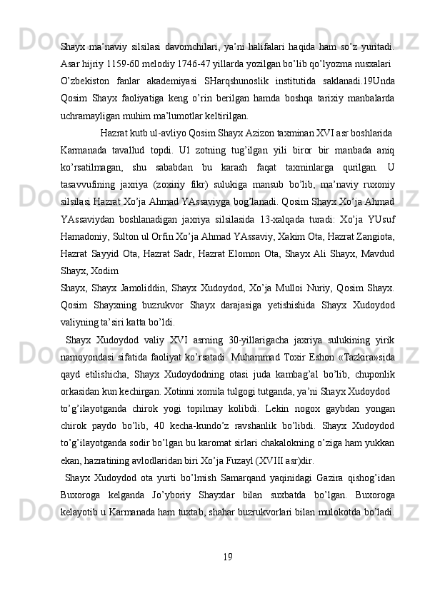 Shayx   ma’naviy   silsilasi   davomchilari,   ya’ni   halifalari   haqida   ham   so’z   yuritadi.
Asar hijriy 1159-60 melodiy 1746-47 yillarda yozilgan bo’lib qo’lyozma nusxalari 
O’zbekiston   fanlar   akademiyasi   SHarqshunoslik   institutida   saklanadi.19Unda
Qosim   Shayx   faoliyatiga   keng   o’rin   berilgan   hamda   boshqa   tarixiy   manbalarda
uchramayligan muhim ma’lumotlar keltirilgan.      
  Hazrat kutb ul-avliyo Qosim Shayx Azizon taxminan XVI asr boshlarida 
Karmanada   tavallud   topdi.   Ul   zotning   tug’ilgan   yili   biror   bir   manbada   aniq
ko’rsatilmagan,   shu   sababdan   bu   karash   faqat   taxminlarga   qurilgan.   U
tasavvufining   jaxriya   (zoxiriy   fikr)   sulukiga   mansub   bo’lib,   ma’naviy   ruxoniy
silsilasi Hazrat Xo’ja Ahmad YAssaviyga bog’lanadi. Qosim Shayx Xo’ja Ahmad
YAssaviydan   boshlanadigan   jaxriya   silsilasida   13-xalqada   turadi:   Xo’ja   YUsuf
Hamadoniy, Sulton ul Orfin Xo’ja Ahmad YAssaviy, Xakim Ota, Hazrat Zangiota,
Hazrat   Sayyid   Ota,   Hazrat   Sadr,   Hazrat   Elomon   Ota,   Shayx   Ali   Shayx,   Mavdud
Shayx, Xodim 
Shayx,   Shayx   Jamoliddin,   Shayx   Xudoydod,   Xo’ja   Mulloi   Nuriy,   Qosim   Shayx.
Qosim   Shayxning   buzrukvor   Shayx   darajasiga   yetishishida   Shayx   Xudoydod
valiyning ta’siri katta bo’ldi.         
  Shayx   Xudoydod   valiy   XVI   asrning   30-yillarigacha   jaxriya   sulukining   yirik
namoyondasi   sifatida   faoliyat   ko’rsatadi.   Muhammad   Toxir   Eshon   «Tazkira»sida
qayd   etilishicha,   Shayx   Xudoydodning   otasi   juda   kambag’al   bo’lib,   chuponlik
orkasidan kun kechirgan. Xotinni xomila tulgogi tutganda, ya’ni Shayx Xudoydod 
to’g’ilayotganda   chirok   yogi   topilmay   kolibdi.   Lekin   nogox   gaybdan   yongan
chirok   paydo   bo’lib,   40   kecha-kundo’z   ravshanlik   bo’libdi.   Shayx   Xudoydod
to’g’ilayotganda sodir bo’lgan bu karomat sirlari chakalokning o’ziga ham yukkan
ekan, hazratining avlodlaridan biri Xo’ja Fuzayl (XVIII asr)dir.   
  Shayx   Xudoydod   ota   yurti   bo’lmish   Samarqand   yaqinidagi   Gazira   qishog’idan
Buxoroga   kelganda   Jo’yboriy   Shayxlar   bilan   suxbatda   bo’lgan.   Buxoroga
kelayotib u Karmanada ham tuxtab, shahar buzrukvorlari bilan mulokotda bo’ladi.
19  
  