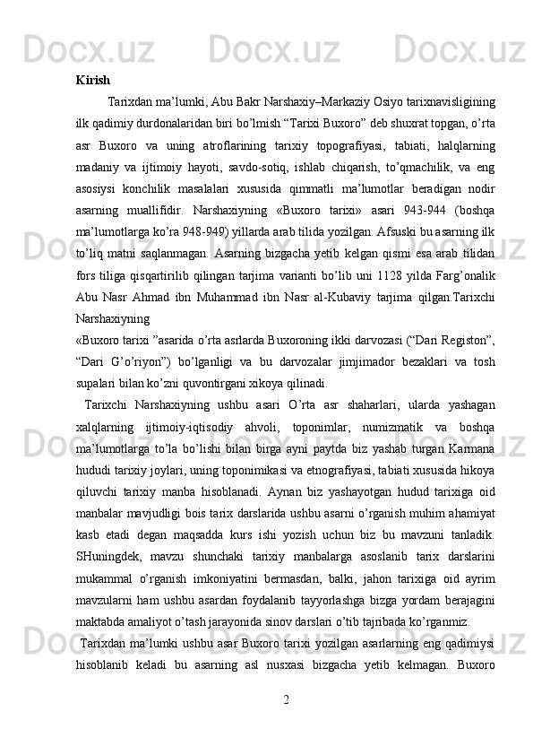  
Kirish 
Tarixdan ma’lumki, Abu Bakr Narshaxiy–Markaziy Osiyo tarixnavisligining
ilk qadimiy durdonalaridan biri bo’lmish “Tarixi Buxoro” deb shuxrat topgan, o’rta
asr   Buxoro   va   uning   atroflarining   tarixiy   topografiyasi,   tabiati,   halqlarning
madaniy   va   ijtimoiy   hayoti,   savdo-sotiq,   ishlab   chiqarish,   to’qmachilik,   va   eng
asosiysi   konchilik   masalalari   xususida   qimmatli   ma’lumotlar   beradigan   nodir
asarning   muallifidir.   Narshaxiyning   «Buxoro   tarixi»   asari   943-944   (boshqa
ma’lumotlarga ko’ra 948-949) yillarda arab tilida yozilgan. Afsuski bu asarning ilk
to’liq   matni   saqlanmagan.   Asarning   bizgacha   yetib   kelgan   qismi   esa   arab   tilidan
fors   tiliga   qisqartirilib   qilingan   tarjima   varianti   bo’lib   uni   1128   yilda   Farg’onalik
Abu   Nasr   Ahmad   ibn   Muhammad   ibn   Nasr   al-Kubaviy   tarjima   qilgan.Tarixchi
Narshaxiyning 
«Buxoro tarixi ”asarida o’rta asrlarda Buxoroning ikki darvozasi (“Dari Registon”,
“Dari   G’o’riyon”)   bo’lganligi   va   bu   darvozalar   jimjimador   bezaklari   va   tosh
supalari bilan ko’zni quvontirgani xikoya qilinadi.       
  Tarixchi   Narshaxiyning   ushbu   asari   O’rta   asr   shaharlari,   ularda   yashagan
xalqlarning   ijtimoiy-iqtisodiy   ahvoli,   toponimlar,   numizmatik   va   boshqa
ma’lumotlarga   to’la   bo’lishi   bilan   birga   ayni   paytda   biz   yashab   turgan   Karmana
hududi tarixiy joylari, uning toponimikasi va etnografiyasi, tabiati xususida hikoya
qiluvchi   tarixiy   manba   hisoblanadi.   Aynan   biz   yashayotgan   hudud   tarixiga   oid
manbalar mavjudligi bois tarix darslarida ushbu asarni o’rganish muhim ahamiyat
kasb   etadi   degan   maqsadda   kurs   ishi   yozish   uchun   biz   bu   mavzuni   tanladik.
SHuningdek,   mavzu   shunchaki   tarixiy   manbalarga   asoslanib   tarix   darslarini
mukammal   o’rganish   imkoniyatini   bermasdan,   balki,   jahon   tarixiga   oid   ayrim
mavzularni   ham   ushbu   asardan   foydalanib   tayyorlashga   bizga   yordam   berajagini
maktabda amaliyot o’tash jarayonida sinov darslari o’tib tajribada ko’rganmiz. 
  Tarixdan  ma’lumki   ushbu  asar  Buxoro  tarixi   yozilgan  asarlarning  eng  qadimiysi
hisoblanib   keladi   bu   asarning   asl   nusxasi   bizgacha   yetib   kelmagan.   Buxoro
2  
  