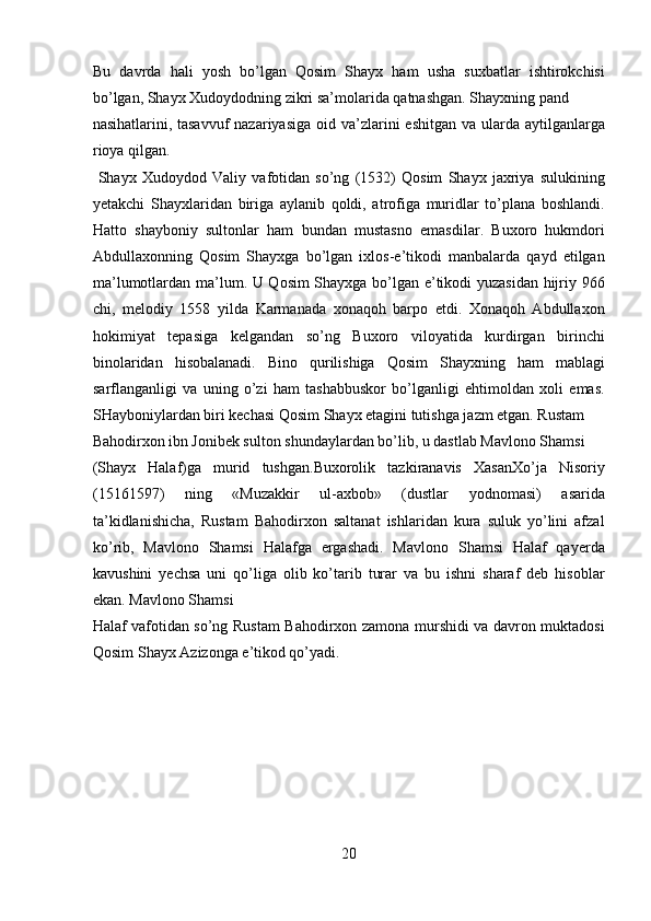 Bu   davrda   hali   yosh   bo’lgan   Qosim   Shayx   ham   usha   suxbatlar   ishtirokchisi
bo’lgan, Shayx Xudoydodning zikri sa’molarida qatnashgan. Shayxning pand 
nasihatlarini, tasavvuf  nazariyasiga  oid va’zlarini  eshitgan  va ularda aytilganlarga
rioya qilgan.           
  Shayx   Xudoydod   Valiy   vafotidan   so’ng   (1532)   Qosim   Shayx   jaxriya   sulukining
yetakchi   Shayxlaridan   biriga   aylanib   qoldi,   atrofiga   muridlar   to’plana   boshlandi.
Hatto   shayboniy   sultonlar   ham   bundan   mustasno   emasdilar.   Buxoro   hukmdori
Abdullaxonning   Qosim   Shayxga   bo’lgan   ixlos-e’tikodi   manbalarda   qayd   etilgan
ma’lumotlardan ma’lum. U Qosim Shayxga bo’lgan e’tikodi yuzasidan hijriy 966
chi,   melodiy   1558   yilda   Karmanada   xonaqoh   barpo   etdi.   Xonaqoh   Abdullaxon
hokimiyat   tepasiga   kelgandan   so’ng   Buxoro   viloyatida   kurdirgan   birinchi
binolaridan   hisobalanadi.   Bino   qurilishiga   Qosim   Shayxning   ham   mablagi
sarflanganligi   va   uning   o’zi   ham   tashabbuskor   bo’lganligi   ehtimoldan   xoli   emas.
SHayboniylardan biri kechasi Qosim Shayx etagini tutishga jazm etgan. Rustam 
Bahodirxon ibn Jonibek sulton shundaylardan bo’lib, u dastlab Mavlono Shamsi 
(Shayx   Halaf)ga   murid   tushgan.Buxorolik   tazkiranavis   XasanXo’ja   Nisoriy
(15161597)   ning   «Muzakkir   ul-axbob»   (dustlar   yodnomasi)   asarida
ta’kidlanishicha,   Rustam   Bahodirxon   saltanat   ishlaridan   kura   suluk   yo’lini   afzal
ko’rib,   Mavlono   Shamsi   Halafga   ergashadi.   Mavlono   Shamsi   Halaf   qayerda
kavushini   yechsa   uni   qo’liga   olib   ko’tarib   turar   va   bu   ishni   sharaf   deb   hisoblar
ekan. Mavlono Shamsi 
Halaf vafotidan so’ng Rustam Bahodirxon zamona murshidi va davron muktadosi
Qosim Shayx Azizonga e’tikod qo’yadi.  
 
 
 
 
 
 
20  
  