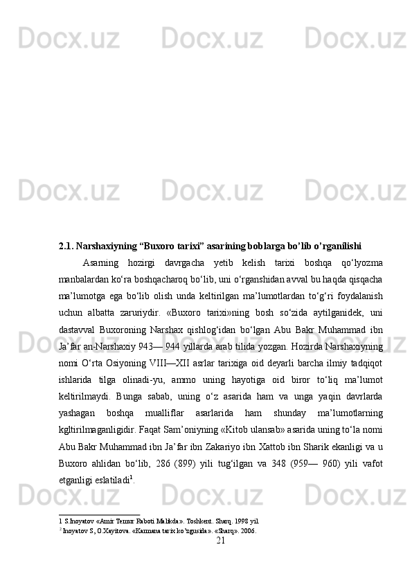 2.1. Narshaxiyning “Buxoro tarixi” asarining boblarga bo’lib o’rganilishi 
Asarning   hozirgi   davrgacha   yetib   kelish   tarixi   boshqa   qo‘lyozma
manbalardan ko‘ra boshqacharoq bo‘lib, uni o‘rganshidan avval bu haqda qisqacha
ma’lumotga   ega   bo‘lib   olish   unda   keltirilgan   ma’lumotlardan   to‘g‘ri   foydalanish
uchun   albatta   zaruriydir.   «Buxoro   tarixi»ning   bosh   so‘zida   aytilganidek,   uni
dastavval   Buxoroning   Narshax   qishlog‘idan   bo‘lgan   Abu   Bakr   Muhammad   ibn
Ja’far an-Narshaxiy 943— 944 yillarda arab tilida yozgan. Hozirda Narshaxiyning
nomi   O‘rta   Osiyoning   VIII—XII   asrlar   tarixiga   oid   deyarli   barcha   ilmiy   tadqiqot
ishlarida   tilga   olinadi-yu,   ammo   uning   hayotiga   oid   biror   to‘liq   ma’lumot
keltirilmaydi.   Bunga   sabab,   uning   o‘z   asarida   ham   va   unga   yaqin   davrlarda
yashagan   boshqa   mualliflar   asarlarida   ham   shunday   ma’lumotlarning
kgltirilmaganligidir. Faqat Sam’oniyning «Kitob ulansab» asarida uning to‘la nomi
Abu Bakr Muhammad ibn Ja’far ibn Zakariyo ibn Xattob ibn Sharik ekanligi va u
Buxoro   ahlidan   bo‘lib,   286   (899)   yili   tug‘ilgan   va   348   (959—   960)   yili   vafot
etganligi eslatiladi 1
.      
1  S.Inoyatov «Amir Temur Raboti Malikda». Toshkent. Sharq. 1998 yil. 
2
 Inoyatov S, O.Xayitova. «Karmana tarix ko’zgusida». «Sharq». 2006. 
21