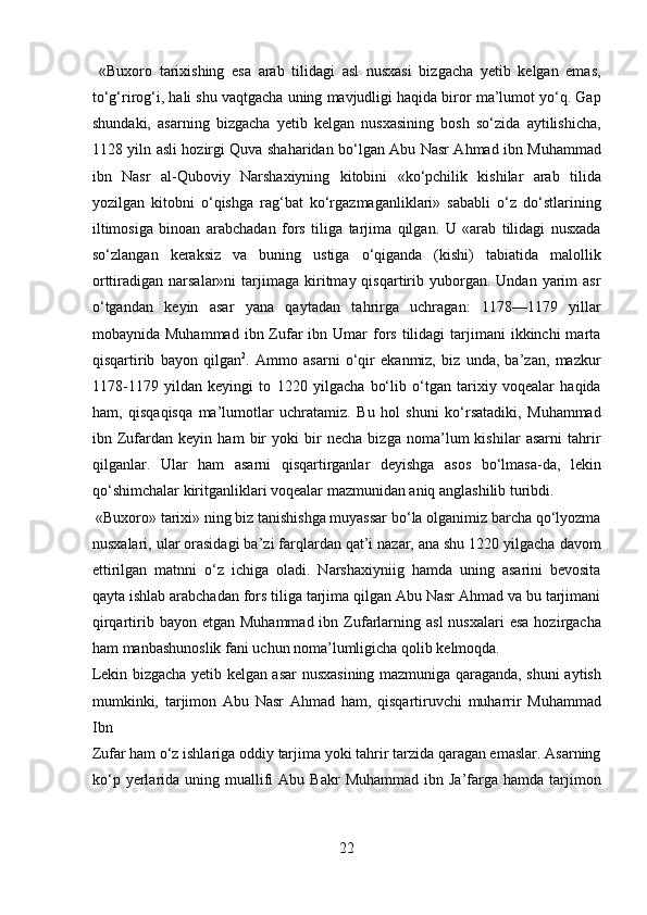   «Buxoro   tarixishing   esa   arab   tilidagi   asl   nusxasi   bizgacha   yetib   kelgan   emas,
to‘g‘rirog‘i, hali shu vaqtgacha uning mavjudligi haqida biror ma’lumot yo‘q. Gap
shundaki,   asarning   bizgacha   yetib   kelgan   nusxasining   bosh   so‘zida   aytilishicha,
1128 yiln asli hozirgi Quva shaharidan bo‘lgan Abu Nasr Ahmad ibn Muhammad
ibn   Nasr   al-Quboviy   Narshaxiyning   kitobini   «ko‘pchilik   kishilar   arab   tilida
yozilgan   kitobni   o‘qishga   rag‘bat   ko‘rgazmaganliklari»   sababli   o‘z   do‘stlarining
iltimosiga   binoan   arabchadan   fors   tiliga   tarjima   qilgan.   U   «arab   tilidagi   nusxada
so‘zlangan   keraksiz   va   buning   ustiga   o‘qiganda   (kishi)   tabiatida   malollik
orttiradigan  narsalar»ni   tarjimaga   kiritmay  qisqartirib  yuborgan.  Undan   yarim  asr
o‘tgandan   keyin   asar   yana   qaytadan   tahrirga   uchragan:   1178—1179   yillar
mobaynida Muhammad   ibn Zufar  ibn  Umar  fors  tilidagi  tarjimani  ikkinchi   marta
qisqartirib   bayon   qilgan 2
.   Ammo   asarni   o‘qir   ekanmiz,   biz   unda,   ba’zan,   mazkur
1178-1179   yildan   keyingi   to   1220   yilgacha   bo‘lib   o‘tgan   tarixiy   voqealar   haqida
ham,   qisqaqisqa   ma’lumotlar   uchratamiz.   Bu   hol   shuni   ko‘rsatadiki,   Muhammad
ibn   Zufardan   keyin   ham   bir   yoki   bir   necha   bizga   noma’lum   kishilar   asarni   tahrir
qilganlar.   Ular   ham   asarni   qisqartirganlar   deyishga   asos   bo‘lmasa-da,   lekin
qo‘shimchalar kiritganliklari voqealar mazmunidan aniq anglashilib turibdi.    
 «Buxoro» tarixi» ning biz tanishishga muyassar bo‘la olganimiz barcha qo‘lyozma
nusxalari, ular orasidagi ba’zi farqlardan qat’i nazar, ana shu 1220 yilgacha davom
ettirilgan   matnni   o‘z   ichiga   oladi.   Narshaxiyniig   hamda   uning   asarini   bevosita
qayta ishlab arabchadan fors tiliga tarjima qilgan Abu Nasr Ahmad va bu tarjimani
qirqartirib  bayon  etgan Muhammad  ibn  Zufarlarning  asl   nusxalari   esa  hozirgacha
ham manbashunoslik fani uchun noma’lumligicha qolib kelmoqda. 
Lekin bizgacha yetib kelgan asar nusxasining mazmuniga qaraganda, shuni aytish
mumkinki,   tarjimon   Abu   Nasr   Ahmad   ham,   qisqartiruvchi   muharrir   Muhammad
Ibn 
Zufar ham o‘z ishlariga oddiy tarjima yoki tahrir tarzida qaragan emaslar. Asarning
ko‘p  yerlarida  uning  muallifi  Abu  Bakr  Muhammad  ibn  Ja’farga  hamda  tarjimon
22  
  