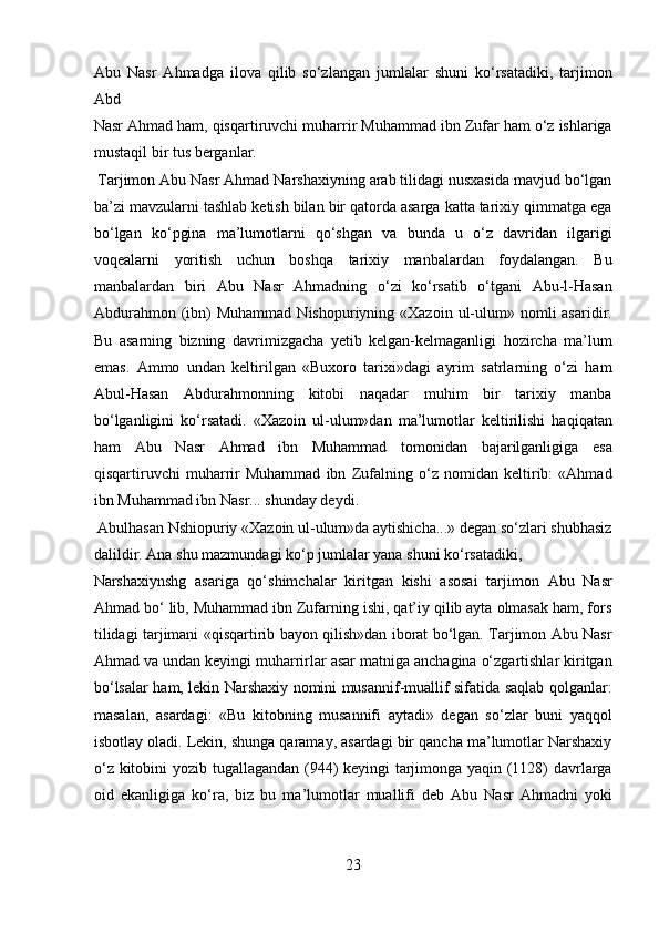 Abu   Nasr   Ahmadga   ilova   qilib   so‘zlangan   jumlalar   shuni   ko‘rsatadiki,   tarjimon
Abd 
Nasr Ahmad ham, qisqartiruvchi muharrir Muhammad ibn Zufar ham o‘z ishlariga
mustaqil bir tus berganlar.         
 Tarjimon Abu Nasr Ahmad Narshaxiyning arab tilidagi nusxasida mavjud bo‘lgan
ba’zi mavzularni tashlab ketish bilan bir qatorda asarga katta tarixiy qimmatga ega
bo‘lgan   ko‘pgina   ma’lumotlarni   qo‘shgan   va   bunda   u   o‘z   davridan   ilgarigi
voqealarni   yoritish   uchun   boshqa   tarixiy   manbalardan   foydalangan.   Bu
manbalardan   biri   Abu   Nasr   Ahmadning   o‘zi   ko‘rsatib   o‘tgani   Abu-l-Hasan
Abdurahmon  (ibn)   Muhammad  Nishopuriyning «Xazoin  ul-ulum»  nomli  asaridir.
Bu   asarning   bizning   davrimizgacha   yetib   kelgan-kelmaganligi   hozircha   ma’lum
emas.   Ammo   undan   keltirilgan   «Buxoro   tarixi»dagi   ayrim   satrlarning   o‘zi   ham
Abul-Hasan   Abdurahmonning   kitobi   naqadar   muhim   bir   tarixiy   manba
bo‘lganligini   ko‘rsatadi.   «Xazoin   ul-ulum»dan   ma’lumotlar   keltirilishi   haqiqatan
ham   Abu   Nasr   Ahmad   ibn   Muhammad   tomonidan   bajarilganligiga   esa
qisqartiruvchi   muharrir   Muhammad   ibn   Zufalning   o‘z   nomidan   keltirib:   «Ahmad
ibn Muhammad ibn Nasr... shunday deydi.          
 Abulhasan Nshiopuriy «Xazoin ul-ulum»da aytishicha...» degan so‘zlari shubhasiz
dalildir. Ana shu mazmundagi ko‘p jumlalar yana shuni ko‘rsatadiki, 
Narshaxiynshg   asariga   qo‘shimchalar   kiritgan   kishi   asosai   tarjimon   Abu   Nasr
Ahmad bo‘ lib, Muhammad ibn Zufarning ishi, qat’iy qilib ayta olmasak ham, fors
tilidagi tarjimani «qisqartirib bayon qilish»dan iborat bo‘lgan. Tarjimon Abu Nasr
Ahmad va undan keyingi muharrirlar asar matniga anchagina o‘zgartishlar kiritgan
bo‘lsalar ham, lekin Narshaxiy nomini musannif-muallif sifatida saqlab qolganlar:
masalan,   asardagi:   «Bu   kitobning   musannifi   aytadi»   degan   so‘zlar   buni   yaqqol
isbotlay oladi. Lekin, shunga qaramay, asardagi bir qancha ma’lumotlar Narshaxiy
o‘z kitobini yozib tugallagandan (944) keyingi tarjimonga yaqin (1128) davrlarga
oid   ekanligiga   ko‘ra,   biz   bu   ma’lumotlar   muallifi   deb   Abu   Nasr   Ahmadni   yoki
23  
  