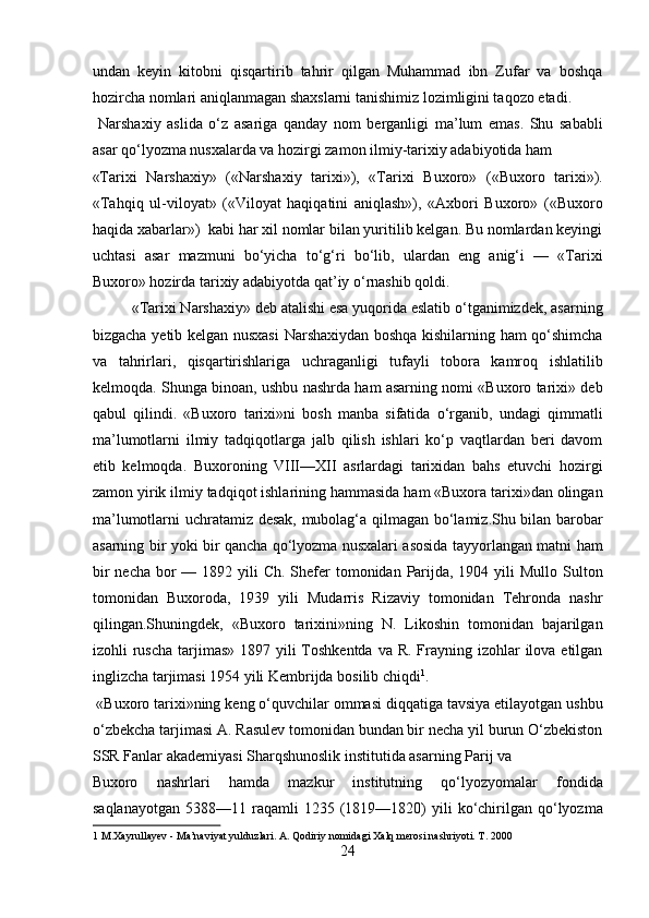 undan   keyin   kitobni   qisqartirib   tahrir   qilgan   Muhammad   ibn   Zufar   va   boshqa
hozircha nomlari aniqlanmagan shaxslarni tanishimiz lozimligini taqozo etadi.   
  Narshaxiy   aslida   o‘z   asariga   qanday   nom   berganligi   ma’lum   emas.   Shu   sababli
asar qo‘lyozma nusxalarda va hozirgi zamon ilmiy-tarixiy adabiyotida ham 
«Tarixi   Narshaxiy»   («Narshaxiy   tarixi»),   «Tarixi   Buxoro»   («Buxoro   tarixi»).
«Tahqiq   ul-viloyat»   («Viloyat   haqiqatini   aniqlash»),   «Axbori   Buxoro»   («Buxoro
haqida xabarlar»)  kabi har xil nomlar bilan yuritilib kelgan. Bu nomlardan keyingi
uchtasi   asar   mazmuni   bo‘yicha   to‘g‘ri   bo‘lib,   ulardan   eng   anig‘i   —   «Tarixi
Buxoro» hozirda tarixiy adabiyotda qat’iy o‘rnashib qoldi.      
  «Tarixi Narshaxiy» deb atalishi esa yuqorida eslatib o‘tganimizdek, asarning
bizgacha yetib kelgan nusxasi  Narshaxiydan boshqa kishilarning ham qo‘shimcha
va   tahrirlari,   qisqartirishlariga   uchraganligi   tufayli   tobora   kamroq   ishlatilib
kelmoqda. Shunga binoan, ushbu nashrda ham asarning nomi «Buxoro tarixi» deb
qabul   qilindi.   «Buxoro   tarixi»ni   bosh   manba   sifatida   o‘rganib,   undagi   qimmatli
ma’lumotlarni   ilmiy   tadqiqotlarga   jalb   qilish   ishlari   ko‘p   vaqtlardan   beri   davom
etib   kelmoqda.   Buxoroning   VIII—XII   asrlardagi   tarixidan   bahs   etuvchi   hozirgi
zamon yirik ilmiy tadqiqot ishlarining hammasida ham «Buxora tarixi»dan olingan
ma’lumotlarni uchratamiz desak, mubolag‘a qilmagan bo‘lamiz.Shu bilan barobar
asarning bir yoki bir qancha qo‘lyozma nusxalari asosida tayyorlangan matni ham
bir  necha  bor  — 1892 yili  Ch.  Shefer  tomonidan Parijda, 1904 yili  Mullo Sulton
tomonidan   Buxoroda,   1939   yili   Mudarris   Rizaviy   tomonidan   Tehronda   nashr
qilingan.Shuningdek,   «Buxoro   tarixini»ning   N.   Likoshin   tomonidan   bajarilgan
izohli  ruscha  tarjimas» 1897 yili  Toshkentda  va R.  Frayning izohlar  ilova etilgan
inglizcha tarjimasi 1954 yili Kembrijda bosilib chiqdi 1
.     
 «Buxoro tarixi»ning keng o‘quvchilar ommasi diqqatiga tavsiya etilayotgan ushbu
o‘zbekcha tarjimasi A. Rasulev tomonidan bundan bir necha yil burun O‘zbekiston
SSR Fanlar akademiyasi Sharqshunoslik institutida asarning Parij va 
Buxoro   nashrlari   hamda   mazkur   institutning   qo‘lyozyomalar   fondida
saqlanayotgan   5388—11  raqamli  1235  (1819—1820)   yili  ko‘chirilgan   qo‘lyozma
1  M.Xayrullayev - Ma’naviyat yulduzlari. A. Qodiriy nomidagi Xalq merosi nashriyoti. T. 2000 
24  
  