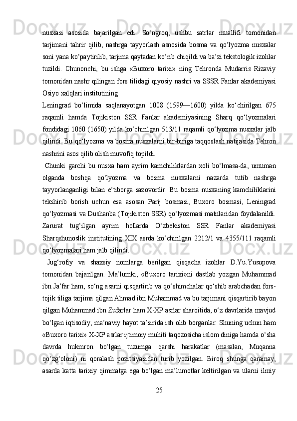 nusxasi   asosida   bajarilgan   edi.   So‘ngroq,   ushbu   satrlar   muallifi   tomonidan
tarjimani   tahrir   qilib,   nashrga   tayyorlash   asnosida   bosma   va   qo‘lyozma   nusxalar
soni yana ko‘paytirilib, tarjima qaytadan ko‘rib chiqildi va ba’zi tekstologik izohlar
tuzildi.   Chunonchi,   bu   ishga   «Buxoro   tarixi»   ning   Tehronda   Mudarris   Rizaviy
tomonidan nashr qilingan fors tilidagi qiyosiy nashri va SSSR Fanlar akademiyasi
Osiyo xalqlari institutining 
Leningrad   bo‘limida   saqlanayotgan   1008   (1599—1600)   yilda   ko‘chirilgan   675
raqamli   hamda   Tojikiston   SSR   Fanlar   akademiyasining   Sharq   qo‘lyozmalari
fondidagi 1060 (1650) yilda ko‘chirilgan 513/11 raqamli qo‘lyozma nusxalar jalb
qilindi. Bu qo‘lyozma va bosma nusxalarni bir-biriga taqqoslash natijasida Tehron
nashrini asos qilib olish muvofiq topildi.       
  Chunki   garchi   bu   nusxa   ham   ayrim   kamchiliklardan   xoli   bo‘lmasa-da,   umuman
olganda   boshqa   qo‘lyozma   va   bosma   nusxalarni   nazarda   tutib   nashrga
tayyorlanganligi   bilan   e’tiborga   sazovordir.   Bu   bosma   nusxaning   kamchiliklarini
tekshirib   borish   uchun   esa   asosan   Parij   bosmasi,   Buxoro   bosmasi,   Leningrad
qo‘lyozmasi va Dushanba (Tojikiston SSR) qo‘lyozmasi matnlaridan foydalanildi.
Zarurat   tug‘ilgan   ayrim   hollarda   O‘zbekiston   SSR   Fanlar   akademiyasi
Sharqshunoslik   institutining   XIX   asrda   ko‘chirilgan   2212/1   va   4355/111   raqamli
qo‘lyozmalari ham jalb qilindi.        
  Jug‘rofiy   va   shaxsiy   nomlarga   berilgan   qisqacha   izohlar   D.Yu.Yusupova
tomonidan   bajarilgan.   Ma’lumki,   «Buxoro   tarixi»ni   dastlab   yozgan   Muhammad
ibn Ja’far ham, so‘ng asarni qisqartirib va qo‘shimchalar qo‘shib arabchadan fors-
tojik tiliga tarjima qilgan Ahmad ibn Muhammad va bu tarjimani qisqartirib bayon
qilgan Muhammad ibn Zufarlar ham X-XP asrlar sharoitida, o‘z davrlarida mavjud
bo‘lgan iqtisodiy, ma’naviy hayot ta’sirida ish olib borganlar. Shuning uchun ham
«Buxoro tarixi» X-XP asrlar ijtimoiy muhiti taqozosicha islom diniga hamda o‘sha
davrda   hukmron   bo‘lgan   tuzumga   qarshi   harakatlar   (masalan,   Muqanna
qo‘zg‘oloni)   ni   qoralash   pozitsiyasidan   turib   yozilgan.   Biroq   shunga   qaramay,
asarda katta tarixiy qimmatga ega bo‘lgan ma’lumotlar  keltirilgan va ularni  ilmiy
25  
  