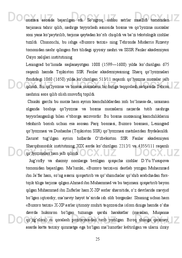 nusxasi   asosida   bajarilgan   edi.   So‘ngroq,   ushbu   satrlar   muallifi   tomonidan
tarjimani   tahrir   qilib,   nashrga   tayyorlash   asnosida   bosma   va   qo‘lyozma   nusxalar
soni yana ko‘paytirilib, tarjima qaytadan ko‘rib chiqildi va ba’zi tekstologik izohlar
tuzildi.   Chunonchi,   bu   ishga   «Buxoro   tarixi»   ning   Tehronda   Mudarris   Rizaviy
tomonidan nashr qilingan fors tilidagi qiyosiy nashri va SSSR Fanlar akademiyasi
Osiyo xalqlari institutining 
Leningrad   bo‘limida   saqlanayotgan   1008   (1599—1600)   yilda   ko‘chirilgan   675
raqamli   hamda   Tojikiston   SSR   Fanlar   akademiyasining   Sharq   qo‘lyozmalari
fondidagi 1060 (1650) yilda ko‘chirilgan 513/11 raqamli qo‘lyozma nusxalar jalb
qilindi. Bu qo‘lyozma va bosma nusxalarni bir-biriga taqqoslash natijasida Tehron
nashrini asos qilib olish muvofiq topildi.       
  Chunki   garchi   bu   nusxa   ham   ayrim   kamchiliklardan   xoli   bo‘lmasa-da,   umuman
olganda   boshqa   qo‘lyozma   va   bosma   nusxalarni   nazarda   tutib   nashrga
tayyorlanganligi   bilan   e’tiborga   sazovordir.   Bu   bosma   nusxaning   kamchiliklarini
tekshirib   borish   uchun   esa   asosan   Parij   bosmasi,   Buxoro   bosmasi,   Leningrad
qo‘lyozmasi va Dushanba (Tojikiston SSR) qo‘lyozmasi matnlaridan foydalanildi.
Zarurat   tug‘ilgan   ayrim   hollarda   O‘zbekiston   SSR   Fanlar   akademiyasi
Sharqshunoslik   institutining   XIX   asrda   ko‘chirilgan   2212/1   va   4355/111   raqamli
qo‘lyozmalari ham jalb qilindi.        
  Jug‘rofiy   va   shaxsiy   nomlarga   berilgan   qisqacha   izohlar   D.Yu.Yusupova
tomonidan   bajarilgan.   Ma’lumki,   «Buxoro   tarixi»ni   dastlab   yozgan   Muhammad
ibn Ja’far ham, so‘ng asarni qisqartirib va qo‘shimchalar qo‘shib arabchadan fors-
tojik tiliga tarjima qilgan Ahmad ibn Muhammad va bu tarjimani qisqartirib bayon
qilgan Muhammad ibn Zufarlar ham X-XP asrlar sharoitida, o‘z davrlarida mavjud
bo‘lgan iqtisodiy, ma’naviy hayot ta’sirida ish olib borganlar. Shuning uchun ham
«Buxoro tarixi» X-XP asrlar ijtimoiy muhiti taqozosicha islom diniga hamda o‘sha
davrda   hukmron   bo‘lgan   tuzumga   qarshi   harakatlar   (masalan,   Muqanna
qo‘zg‘oloni)   ni   qoralash   pozitsiyasidan   turib   yozilgan.   Biroq   shunga   qaramay,
asarda katta tarixiy qimmatga ega bo‘lgan ma’lumotlar  keltirilgan va ularni  ilmiy
25