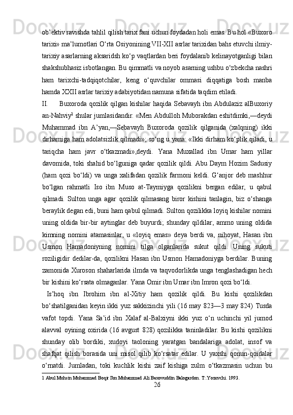 ob’ektiv ravishda tahlil qilish tarix fani uchun foydadan holi emas. Bu hol «Buxoro
tarixi» ma’lumotlari O‘rta Osiyonining VII-XII asrlar tarixidan bahs etuvchi ilmiy-
tarixiy asarlarning aksaridsh ko‘p vaqtlardan beri foydalanib kelinayotganligi bilan
shakshubhasiz isbotlangan. Bu qimmatli va noyob asarning ushbu o‘zbekcha nashri
ham   tarixchi-tadqiqotchilar,   keng   o‘quvchilar   ommasi   diqqatiga   bosh   manba
hamda XXII asrlar tarixiy adabiyotidan namuna sifatida taqdim etiladi.     
II. Buxoroda qozilik qilgan kishilar haqida Sebavayh ibn Abdulaziz alBuxoriy
an-Nahviy 1
 shular jumlasidandir. «Men Abdulloh Muborakdan eshitdimki,—deydi
Muhammad   ibn   A’yan,—Sebavayh   Buxoroda   qozilik   qilganida   (xalqning)   ikki
dirhamiga ham adolatsizlik qilmadi»; so‘ng u yana: «Ikki dirham ko‘plik qiladi, u
tariqcha   ham   javr   o‘tkazmadi»,deydi.   Yana   Muxallad   ibn   Umar   ham   yillar
davomida, toki   shahid  bo‘lguniga  qadar  qozilik  qildi. Abu  Daym  Hozim   Sadusiy
(ham   qozi   bo‘ldi)   va   unga   xalifadan   qozilik   farmoni   keldi.   G‘anjor   deb   mashhur
bo‘lgan   rahmatli   Iso   ibn   Muso   at-Taymiyga   qozilikni   bergan   edilar,   u   qabul
qilmadi.   Sulton   unga   agar   qozilik   qilmasang   biror   kishini   tanlagin,   biz   o‘shanga
beraylik degan edi, buni ham qabul qilmadi. Sulton qozilikka loyiq kishilar nomini
uning   oldida   bir-bir   aytinglar   deb   buyurdi;   shunday   qildilar,   ammo   uning   oldida
kimning   nomini   atamasinlar,   u   «loyiq   emas»   deya   berdi   va,   nihoyat,   Hasan   ibn
Usmon   Hamadoniyning   nomini   tilga   olganlarida   sukut   qildi.   Uning   sukuti
roziligidir   dedilar-da,   qozilikni   Hasan   ibn   Usmon   Hamadoniyga   berdilar.   Buning
zamonida Xuroson shaharlarida ilmda va taqvodorlikda unga tenglashadigan hech
bir kishini ko‘rsata olmaganlar.  Yana Omir ibn Umar ibn Imron qozi bo‘ldi.   
  Is’hoq   ibn   Ibrohim   ibn   al-Xitiy   ham   qozilik   qildi.   Bu   kishi   qozilikdan
bo‘shatilganidan keyin ikki yuz sakkizinchi yili (16 may 823—3 may 824) Tusda
vafot   topdi.   Yana   Sa’id   ibn   Xalaf   al-Balxiyni   ikki   yuz   o‘n   uchinchi   yil   jumod
alavval   oyining   oxirida   (16   avgust   828)   qozilikka   taninladilar.   Bu   kishi   qozilikni
shunday   olib   bordiki,   xudoyi   taoloning   yaratgan   bandalariga   adolat,   insof   va
shafqat   qilish   borasida   uni   misol   qilib   ko‘rsatar   edilar.   U   yaxshi   qonun-qoidalar
o‘rnatdi.   Jumladan,   toki   kuchlik   kishi   zaif   kishiga   zulm   o‘tkazmasin   uchun   bu
1  Abul Muhsin Muhammad Boqir Ibn Muhammad Ali Baxovuddin Balogardon. T:.Yozuvchi. 1993. 
26  
  