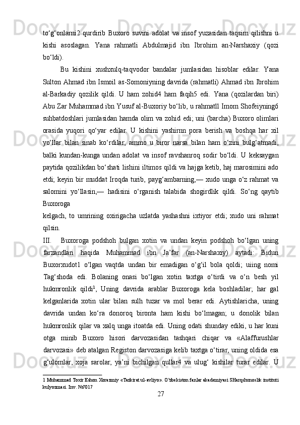 to‘g‘onlarni2   qurdirib   Buxoro   suvini   adolat   va   insof   yuzasidan   taqsim   qilishni   u
kishi   asoslagan.   Yana   rahmatli   Abdulmajid   ibn   Ibrohim   an-Narshaxiy   (qozi
bo‘ldi).     
Bu   kishini   xushxulq-taqvodor   bandalar   jumlasidan   hisoblar   edilar.   Yana
Sulton Ahmad ibn Ismoil  as-Somoniyning davrida (rahmatli) Ahmad ibn Ibrohim
al-Barkadiy   qozilik   qildi.   U   ham   zohid4   ham   faqih5   edi.   Yana   (qozilardan   biri)
Abu Zar Muhammad ibn Yusuf al-Buxoriy bo‘lib, u rahmatll Imom Shofeiyning6
suhbatdoshlari jumlasidan hamda olim va zohid edi; uni (barcha) Buxoro olimlari
orasida   yuqori   qo‘yar   edilar.   U   kishini   yashirnn   pora   berish   va   boshqa   har   xil
yo‘llar   bilan   sinab   ko‘rdilar,   ammo   u   biror   narsa   bilan   ham   o‘zini   bulg‘atmadi,
balki   kundan-kunga   undan   adolat   va   insof   ravshanroq   sodir   bo‘ldi.   U   keksaygan
paytida qozilikdan bo‘shati lishini iltimos qildi va hajga ketib, haj marosimini ado
etdi;  keyin bir  muddat  Iroqda  turib, payg‘ambarning,— xudo unga o‘z rahmat  va
salomini   yo‘llasin,—   hadisini   o‘rganish   talabida   shogirdlik   qildi.   So‘ng   qaytib
Buxoroga 
kelgach,   to   umrining   oxirigacha   uzlatda   yashashni   ixtiyor   etdi;   xudo   uni   rahmat
qilsin.            
III. Buxoroga   podshoh   bulgan   xotin   va   undan   keyin   podshoh   bo‘lgan   uning
farzandlari   haqida   Muhammad   ibn   Ja’far   (an-Narshaxiy)   aytadi:   Bidun
Buxorxudot1   o‘lgan   vaqtda   undan   bir   emadigan   o‘g‘il   bola   qoldi;   uiing   nomi
Tag‘shoda   edi.   Bolaning   onasi   bo‘lgan   xotin   taxtga   o‘tirdi   va   o‘n   besh   yil
hukmronlik   qildi 1
,   Uning   davrida   arablar   Buxoroga   kela   boshladilar;   har   gal
kelganlarida   xotin   ular   bilan   sulh   tuzar   va   mol   berar   edi.   Aytishlaricha,   uning
davrida   undan   ko‘ra   donoroq   bironta   ham   kishi   bo‘lmagan;   u   donolik   bilan
hukmronlik qilar va xalq unga itoatda edi. Uning odati  shunday ediki, u har kuni
otga   minib   Buxoro   hisori   darvozasidan   tashqari   chiqar   va   «Alaffurushlar
darvozasi» deb atalgan Registon darvozasiga kelib taxtga o‘tirar, uning oldida esa
g‘ulomlar,   xoja   sarolar,   ya’ni   bichilgan   qullar4   va   ulug‘   kishilar   turar   edilar.   U
1  Muhammad Toxir Eshon Xorazmiy «Tazkirat ul-avliyo». O’zbekiston fanlar akademiyasi SHarqshunoslik instituti
kulyozmasi. Inv. №7017 
27  
  