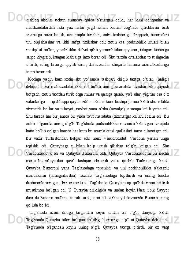 qishloq   aholisi   uchun   shunday   qoida   o‘rnatgan   ediki,   har   kuni   dehqonlar   va
malikzodalardan   ikki   yuz   nafar   yigit   zarrin   kamar   bog‘lab,   qilichlarini   osib
xizmatga   hozir   bo‘lib,   uzoqroqda   turishar,   xotin   tashqariga   chiqqach,   hammalari
uni   olqishlashar   va   ikki   safga   tizilishar   edi;   xotin   esa   podshohlik   ishlari   bilan
mashg‘ul   bo‘lar,  yaxshilikka   da’vat   qilib   yomonlikdan  qaytarar,  istagan   kishisiga
sarpo kiygizib, istagan kishisiga jazo berar edi. Shu tarzda ertalabdan to tushgacha
o‘tirib,   so‘ng   hisorga   qaytib   kirar,   dasturxonlar   chiqarib   hamma   xizmatkorlariga
taom berar edi.        
  Kechga   yaqin   ham   xotin   shu   yo‘sunda   tashqari   chiqib   taxtga   o‘tirar,   (haligi)
dehqonlar   va   malikzodalar   ikki   saf   bo‘lib   uning   xizmatida   turishar   edi;   quyosh
botgach, xotin taxtdan turib otga minar va qasrga qarab, yo‘l olar, yigitlar esa o‘z
vatanlariga — qishloqqa qaytar edilar. Ertasi kuni boshqa jamoa kelib shu sifatda
xizmatda   bo‘lar   va   nihoyat,   navbat   yana   o‘sha   (avvalgi)   jamoaga   kelib   yetar   edi.
Shu tarzda har bir jamoa bir yilda to‘rt marotaba (xizmatga) kelishi lozim edi. Bu
xotin o‘lganida uning o‘g‘li Tag‘shoda podshohlikka munosib keladigan darajada
katta bo‘lib qolgan hamda har knm bu mamlakatni egallashni tama qilayotgan edi.
Bir   vazir   Turkistondan   kelgan   edi:   nomi   Vardonxudot:   Vardona   yerlari   unga
tegishli   edi.   Qutaybaga   u   bilan   ko‘p   urush   qilishga   to‘g‘ri   kelgan   edi.   Shu
Vardonxudot   o‘ldi   va   Qutayba   Buxoroni   oldi.   Qutayba   Vardonxudotni   bir   necha
marta   bu   viloyatdan   quvib   tashqari   chiqardi   va   u   qochib   Turkistonga   ketdi.
Qutayba   Buxoroni   yana   Tag‘shodaga   topshirdi   va   uni   podshohlikka   o‘tkazdi;
mamlakatni   (tamagarlardan)   tozalab   Tag‘shodaga   topshirdi   va   uning   barcha
dushmanlarining  qo‘lini   qisqartirdi.  Tag‘shoda   Qutaybaning  qo‘lida  imon   keltirib
musulmon   bo‘lgan   edi.   U   Qutayba   tirikligida   va   undan   keyin   Nasr   (ibn)   Sayyor
davrida   Buxoro  mulkini  so‘rab  turdi;  jami  o‘ttiz  ikki   yil   davomida  Buxoro  uning
qo‘lida bo‘ldi.    
  Tag‘shoda   islom   diniga   kirgandan   keyin   undan   bir   o‘g‘il   dunyoga   keldi.
Tag‘shoda   Qutayba   bilan   bo‘lgan   do‘stligi   hurmatiga   o‘g‘lini   Qutayba   deb   atadi.
Tag‘shoda   o‘lgandan   keyin   uning   o‘g‘li   Qutayba   taxtga   o‘tirdi,   bir   oz   vaqt
28  
  