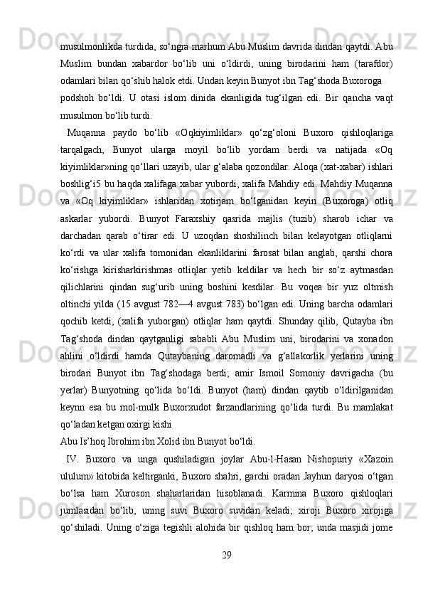 musulmonlikda turdida, so‘ngra marhum Abu Muslim davrida dindan qaytdi. Abu
Muslim   bundan   xabardor   bo‘lib   uni   o‘ldirdi,   uning   birodarini   ham   (tarafdor)
odamlari bilan qo‘shib halok etdi. Undan keyin Bunyot ibn Tag‘shoda Buxoroga 
podshoh   bo‘ldi.   U   otasi   islom   dinida   ekanligida   tug‘ilgan   edi.   Bir   qancha   vaqt
musulmon bo‘lib turdi.         
  Muqanna   paydo   bo‘lib   «Oqkiyimliklar»   qo‘zg‘oloni   Buxoro   qishloqlariga
tarqalgach,   Bunyot   ularga   moyil   bo‘lib   yordam   berdi   va   natijada   «Oq
kiyimliklar»ning qo‘llari uzayib, ular g‘alaba qozondilar. Aloqa (xat-xabar) ishlari
boshlig‘i5 bu haqda xalifaga xabar yubordi, xalifa Mahdiy edi. Mahdiy Muqanna
va   «Oq   kiyimliklar»   ishlaridan   xotirjam   bo‘lganidan   keyin   (Buxoroga)   otliq
askarlar   yubordi.   Bunyot   Faraxshiy   qasrida   majlis   (tuzib)   sharob   ichar   va
darchadan   qarab   o‘tirar   edi.   U   uzoqdan   shoshilinch   bilan   kelayotgan   otliqlarni
ko‘rdi   va   ular   xalifa   tomonidan   ekanliklarini   farosat   bilan   anglab,   qarshi   chora
ko‘rishga   kirisharkirishmas   otliqlar   yetib   keldilar   va   hech   bir   so‘z   aytmasdan
qilichlarini   qindan   sug‘urib   uning   boshini   kesdilar.   Bu   voqea   bir   yuz   oltmish
oltinchi yilda (15 avgust 782—4 avgust  783) bo‘lgan edi. Uning barcha odamlari
qochib   ketdi,   (xalifa   yuborgan)   otliqlar   ham   qaytdi.   Shunday   qilib,   Qutayba   ibn
Tag‘shoda   dindan   qaytganligi   sababli   Abu   Muslim   uni,   birodarini   va   xonadon
ahlini   o‘ldirdi   hamda   Qutaybaning   daromadli   va   g‘allakorlik   yerlarini   uning
birodari   Bunyot   ibn   Tag‘shodaga   berdi;   amir   Ismoil   Somoniy   davrigacha   (bu
yerlar)   Bunyotning   qo‘lida   bo‘ldi.   Bunyot   (ham)   dindan   qaytib   o‘ldirilganidan
keynn   esa   bu   mol-mulk   Buxorxudot   farzandlarining   qo‘lida   turdi.   Bu   mamlakat
qo‘ladan ketgan oxirgi kishi 
Abu Is’hoq Ibrohim ibn Xolid ibn Bunyot bo‘ldi.           
  IV.   Buxoro   va   unga   qushiladigan   joylar   Abu-l-Hasan   Nishopuriy   «Xazoin
ululum» kitobida keltirganki, Buxoro shahri, garchi oradan Jayhun daryosi o‘tgan
bo‘lsa   ham   Xuroson   shaharlaridan   hisoblanadi.   Karmina   Buxoro   qishloqlari
jumlasidan   bo‘lib,   uning   suvi   Buxoro   suvidan   keladi;   xiroji   Buxoro   xirojiga
qo‘shiladi.   Uning   o‘ziga   tegishli   alohida   bir   qishloq   ham   bor;   unda   masjidi   jome
29  
  