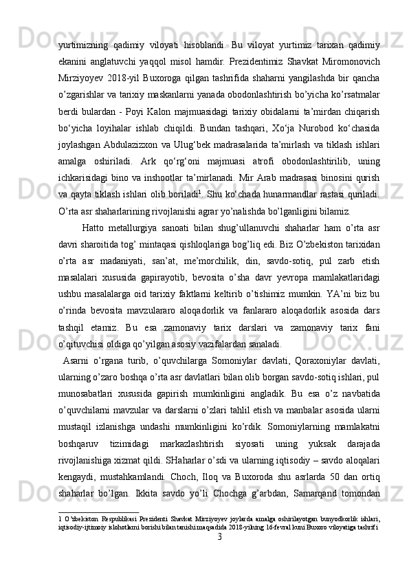 yurtimizning   qadimiy   viloyati   hisoblandi.   Bu   viloyat   yurtimiz   tarixan   qadimiy
ekanini   anglatuvchi   yaqqol   misol   hamdir.   Prezidentimiz   Shavkat   Miromonovich
Mirziyoyev   2018-yil   Buxoroga   qilgan   tashrifida   shaharni   yangilashda   bir   qancha
o’zgarishlar va tarixiy maskanlarni yanada obodonlashtirish bo’yicha ko’rsatmalar
berdi   bulardan   -   Poyi   Kalon   majmuasidagi   tarixiy   obidalarni   ta’mirdan   chiqarish
bo‘yicha   loyihalar   ishlab   chiqildi.   Bundan   tashqari,   Xo‘ja   Nurobod   ko‘chasida
joylashgan   Abdulazizxon   va   Ulug‘bek   madrasalarida   ta’mirlash   va   tiklash   ishlari
amalga   oshiriladi.   Ark   qo‘rg‘oni   majmuasi   atrofi   obodonlashtirilib,   uning
ichkarisidagi   bino  va  inshootlar  ta’mirlanadi.  Mir  Arab  madrasasi  binosini   qurish
va qayta tiklash ishlari olib boriladi 1
. Shu ko‘chada hunarmandlar rastasi quriladi.
O’rta asr shaharlarining rivojlanishi agrar yo’nalishda bo’lganligini bilamiz.  
Hatto   metallurgiya   sanoati   bilan   shug’ullanuvchi   shaharlar   ham   o’rta   asr
davri sharoitida tog’ mintaqasi qishloqlariga bog’liq edi. Biz O’zbekiston tarixidan
o’rta   asr   madaniyati,   san’at,   me’morchilik,   din,   savdo-sotiq,   pul   zarb   etish
masalalari   xususida   gapirayotib,   bevosita   o’sha   davr   yevropa   mamlakatlaridagi
ushbu   masalalarga   oid   tarixiy   faktlarni   keltirib   o’tishimiz   mumkin.   YA’ni   biz   bu
o’rinda   bevosita   mavzulararo   aloqadorlik   va   fanlararo   aloqadorlik   asosida   dars
tashqil   etamiz.   Bu   esa   zamonaviy   tarix   darslari   va   zamonaviy   tarix   fani
o’qituvchisi oldiga qo’yilgan asosiy vazifalardan sanaladi.       
  Asarni   o’rgana   turib,   o’quvchilarga   Somoniylar   davlati,   Qoraxoniylar   davlati,
ularning o’zaro boshqa o’rta asr davlatlari bilan olib borgan savdo-sotiq ishlari, pul
munosabatlari   xususida   gapirish   mumkinligini   angladik.   Bu   esa   o’z   navbatida
o’quvchilarni mavzular va darslarni o’zlari tahlil etish va manbalar asosida ularni
mustaqil   izlanishga   undashi   mumkinligini   ko’rdik.   Somoniylarning   mamlakatni
boshqaruv   tizimidagi   markazlashtirish   siyosati   uning   yuksak   darajada
rivojlanishiga xizmat qildi. SHaharlar o’sdi va ularning iqtisodiy – savdo aloqalari
kengaydi,   mustahkamlandi.   Choch,   Iloq   va   Buxoroda   shu   asrlarda   50   dan   ortiq
shaharlar   bo’lgan.   Ikkita   savdo   yo’li   Chochga   g’arbdan,   Samarqand   tomondan
1   O’zbekiston   Respublikasi   Prezidenti   Shavkat   Mirziyoyev   joylarda   amalga   oshirilayotgan   bunyodkorlik   ishlari,
iqtisodiy-ijtimoiy islohotlarni borishi bilan tanishi maqsadida 2018-yilning 16-fevral kuni Buxoro viloyatiga tashrifi 
3  
  