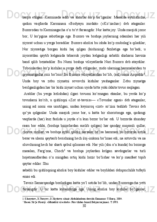 barpo   etilgan.   Karminada   adib   va   shoirlar   ko‘p   bo‘lganlar.   Masalda   aytilishicha,
qadim   vaqtlarda   Karminani   «Bodyayn   xurdak»   («Ko‘zacha»)   deb   ataganlar.
Buxorodan to Karminagacha o‘n to‘rt farsangdir. Nur katta joy. Unda masjidi jome
bor;   U   ko‘pgina   rabotlarga   ega.   Buxoro   va   boshqa   joylarning   odamlari   har   yili
ziyorat uchun u yerga boradilar. Buxoro aholisi bu ishda ko‘p mubolag‘a qiladilar;
Nur   ziyoratiga   borgan   kishi   haj   qilgan   (kishining)   fazilatiga   ega   bo‘ladi;   u
ziyoratdan   qaytib   kelganida   tabarruk   joydan   kelganligi   sababli   shaharni   havoza
band   qilib   bezatadilar.   Bu   Nurni   boshqa   viloyatlarda   Nuri   Buxoro   deb   ataydilar.
Tobeinlardan ko‘p kishilar u yerga dafn etilganlar, xudo ularning hammalaridan to
qiyomatgacha rozi bo‘lsin! Bu Buxoro viloyatlaridan bo‘lib, (asl) nomi Arquddir 1
.
Unda   boy   va   zebu   ziynatni   sevuvchi   kishilar   yashaganlar.   Zebu   ziynatga
berilganligidan har bir kishi ziynat uchun uyida bitta yoki ikkita tovus saqlagan.     
  Arablar   (bu   yerga   kelishdan)   ilgari   tovusni   ko‘rmagan   ekanlar,   bu   yerda   ko‘p
tovuslarni   ko‘rib,   u   qishloqni   «Zot   ut-tavois»—   «Tovuslar   egasi»   deb   ataganlar,
uning   asl   nomi   esa   unutilgan;   undan   keyinroq   «zot»   so‘zini   tashlab   Tavois   deb
qo‘ya   qolganlar.   Unda   masjidi   jome   bor,   u   katta   bir   shoristonga   ega,   qadimgi
vaqtlarda  (har)   kuz  faslida   u   joyda   o‘n  kun   bozor   bo‘lar   edi.  U   bozorda  shunday
rasm   bor   ediki,   (boshqa   bozorlardan   surilib   qolgan)   har   qanday   nuqsonli   qullar,
chorva mollari  va  boshqa  aybli  qoldiq  narsalar  bo‘lsa  hammasi  bu  bozorda  sotila
berar va ularni qaytarib berishning hech iloj-imkoni bo‘lmas edi; na sotuvchi va na
oluvchining hech bir sharti qabul qilinmas edi. Har yili (shu o‘n kunda) bu bozorga
masalan,   Farg‘ona,   Choch 2
  va   boshqa   joylardan   kelgan   savdogarlar   va   turli
hojatmandlardan   o‘n   mingdan   ortiq   kishi   hozir   bo‘lishar   va   ko‘p   manfaat   topib
qaytar edilar. Shu 
sababli bu qishloqning aholisi boy kishilar edilar va boyliklari dehqonchilik tufayli
emas edi.            
 Tavois Samarqandga boriladigan katta yo‘l ustida bo‘lib, undan Buxorogacha yetti
farsangdir.   U   bir   katta   kuhandizga   ega.   Uning   aholisi   boy   kishilar   bo‘lganlar;
1  S.Inoyatov, X.Turayev, O.Xayitova «Amir Abdulahadxon davrida Karmana» T.Sharq. 2004. 
2
 Hasan Xo’ja Nisoriy. «Muzakkir ul-axbob». Fors tilidan Ismoil Bekjon tarjimasi. T.1993. 
30  
  